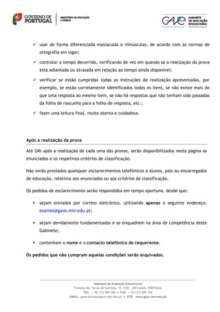  usar de forma diferenciada maiúsculas e minúsculas, de acordo com as normas de
       ortografia em vigor;

    controlar o tempo decorrido, verificando de vez em quando se a realização da prova
       está adiantada ou atrasada em relação ao tempo ainda disponível;

    verificar se estão cumpridas todas as instruções de realização apresentadas, por
       exemplo, se estão corretamente identificados todos os itens, se não existe mais do
       que uma resposta ao mesmo item, se não há respostas que não tenham sido passadas
       da folha de rascunho para a folha de resposta, etc.;

    fazer uma leitura final, muito atenta e cuidadosa.




Após a realização da prova

Até 24h após a realização de cada uma das provas, serão disponibilizados nesta página os
enunciados e os respetivos critérios de classificação.

Não serão prestados quaisquer esclarecimentos telefónicos a alunos, pais ou encarregados
de educação, relativos aos enunciados ou aos critérios de classificação.

Os pedidos de esclarecimento serão respondidos em tempo oportuno, desde que:

      sejam enviados por correio eletrónico, utilizando apenas o seguinte endereço:
       exames@gave.min-edu.pt;

      sejam devidamente fundamentados e se enquadrem na área de competência deste
       Gabinete;

      contenham o nome e o contacto telefónico do requerente.

Os pedidos que não cumpram aquelas condições serão arquivados.




                                       Gabinete de Avaliação Educacional
                        Travessa das Terras de Sant'Ana, 15, 1250 – 269 Lisboa, PORTUGAL
                               TEL: + 351 213 895 200  FAX: + 351 213 895 150
                      EMAIL: gave-direcao@gave.min-edu.pt  SITE: www.gave.min-edu.pt
 