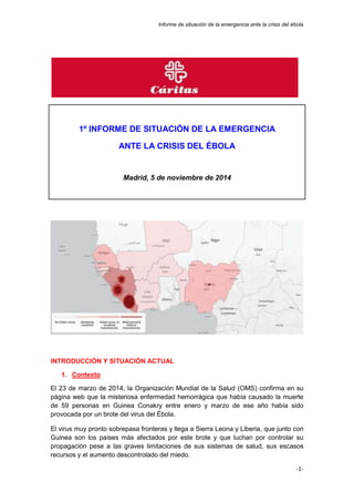 Informe de situación de la emergencia ante la crisis del ébola 
-1- 
1º INFORME DE SITUACIÓN DE LA EMERGENCIA 
ANTE LA CRISIS DEL ÉBOLA 
Madrid, 5 de noviembre de 2014 
INTRODUCCIÓN Y SITUACIÓN ACTUAL 
1. Contexto 
El 23 de marzo de 2014, la Organización Mundial de la Salud (OMS) confirma en su 
página web que la misteriosa enfermedad hemorrágica que había causado la muerte 
de 59 personas en Guinea Conakry entre enero y marzo de ese año había sido 
provocada por un brote del virus del Ébola. 
El virus muy pronto sobrepasa fronteras y llega a Sierra Leona y Liberia, que junto con 
Guinea son los países más afectados por este brote y que luchan por controlar su 
propagación pese a las graves limitaciones de sus sistemas de salud, sus escasos 
recursos y el aumento descontrolado del miedo. 
 