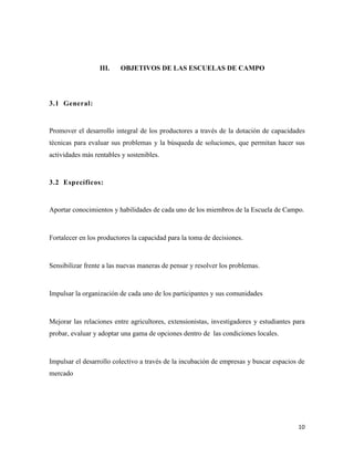 10
III. OBJETIVOS DE LAS ESCUELAS DE CAMPO
3.1 General:
Promover el desarrollo integral de los productores a través de la dotación de capacidades
técnicas para evaluar sus problemas y la búsqueda de soluciones, que permitan hacer sus
actividades más rentables y sostenibles.
3.2 Específicos:
Aportar conocimientos y habilidades de cada uno de los miembros de la Escuela de Campo.
Fortalecer en los productores la capacidad para la toma de decisiones.
Sensibilizar frente a las nuevas maneras de pensar y resolver los problemas.
Impulsar la organización de cada uno de los participantes y sus comunidades
Mejorar las relaciones entre agricultores, extensionistas, investigadores y estudiantes para
probar, evaluar y adoptar una gama de opciones dentro de las condiciones locales.
Impulsar el desarrollo colectivo a través de la incubación de empresas y buscar espacios de
mercado
 