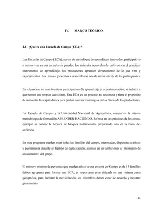 11
IV. MARCO TEÓRICO
4.1 ¿Qué es una Escuela de Campo (ECA)?
Las Escuelas de Campo (ECA), parten de un enfoque de aprendizaje innovador, participativo
e interactivo, es una escuela sin paredes, los animales o parcelas de cultivos son el principal
instrumento de aprendizaje, los productores aprenden directamente de lo que ven y
experimentan. Los temas y eventos a desarrollarse son de sumo interés de los participantes.
En el proceso se usan técnicas participativas de aprendizaje y experimentación, se induce a
que tomen sus propias decisiones. Una ECA es un proceso, no una meta y tiene el propósito
de aumentar las capacidades para probar nuevas tecnologías en las fincas de los productores.
La Escuela de Campo y la Universidad Nacional de Agricultura, comparten la misma
metodología de formación APRENDER-HACIENDO. Se basa en las prácticas de las cosas,
ejemplo se conoce la técnica de bloques nutricionales preparando uno en la finca del
anfitrión.
En este programa pueden estar todas las familias del campo, interesadas, dispuestas a asistir
y permanecer durante el tiempo de capacitación, además en ser anfitriones al momento de
un encuentro del grupo.
El número mínimo de personas que pueden asistir a una escuela de Campo es de 15 familias
deben agruparse para formar una ECA, es importante estar ubicada en una misma zona
geográfica, para facilitar la movilización, los miembros deben estar de acuerdo y mostrar
gran interés
 