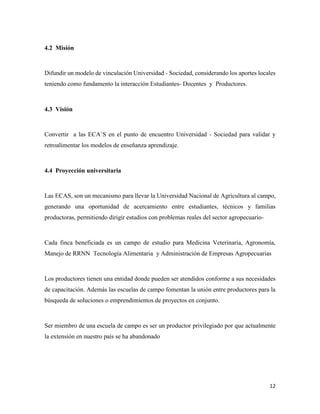 12
4.2 Misión
Difundir un modelo de vinculación Universidad - Sociedad, considerando los aportes locales
teniendo como fundamento la interacción Estudiantes- Docentes y Productores.
4.3 Visión
Convertir a las ECA`S en el punto de encuentro Universidad - Sociedad para validar y
retroalimentar los modelos de enseñanza aprendizaje.
4.4 Proyección universitaria
Las ECAS, son un mecanismo para llevar la Universidad Nacional de Agricultura al campo,
generando una oportunidad de acercamiento entre estudiantes, técnicos y familias
productoras, permitiendo dirigir estudios con problemas reales del sector agropecuario-
Cada finca beneficiada es un campo de estudio para Medicina Veterinaria, Agronomía,
Manejo de RRNN Tecnología Alimentaria y Administración de Empresas Agropecuarias
Los productores tienen una entidad donde pueden ser atendidos conforme a sus necesidades
de capacitación. Además las escuelas de campo fomentan la unión entre productores para la
búsqueda de soluciones o emprendimientos de proyectos en conjunto.
Ser miembro de una escuela de campo es ser un productor privilegiado por que actualmente
la extensión en nuestro país se ha abandonado
 