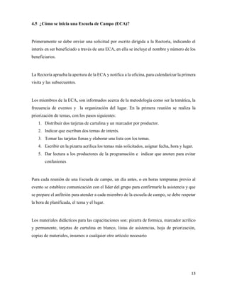 13
4.5 ¿Cómo se inicia una Escuela de Campo (ECA)?
Primeramente se debe enviar una solicitud por escrito dirigida a la Rectoría, indicando el
interés en ser beneficiado a través de una ECA, en ella se incluye el nombre y número de los
beneficiarios.
La Rectoría aprueba la apertura de la ECA y notifica a la oficina, para calendarizar la primera
visita y las subsecuentes.
Los miembros de la ECA, son informados acerca de la metodología como ser la temática, la
frecuencia de eventos y la organización del lugar. En la primera reunión se realiza la
priorización de temas, con los pasos siguientes:
1. Distribuir dos tarjetas de cartulina y un marcador por productor.
2. Indicar que escriban dos temas de interés.
3. Tomar las tarjetas llenas y elaborar una lista con los temas.
4. Escribir en la pizarra acrílica los temas más solicitados, asignar fecha, hora y lugar.
5. Dar lectura a los productores de la programación e indicar que anoten para evitar
confusiones
Para cada reunión de una Escuela de campo, un día antes, o en horas tempranas previo al
evento se establece comunicación con el líder del grupo para confirmarle la asistencia y que
se prepare el anfitrión para atender a cada miembro de la escuela de campo, se debe respetar
la hora de planificada, el tema y el lugar.
Los materiales didácticos para las capacitaciones son: pizarra de formica, marcador acrílico
y permanente, tarjetas de cartulina en blanco, listas de asistencias, hoja de priorización,
copias de materiales, insumos o cualquier otro artículo necesario
 