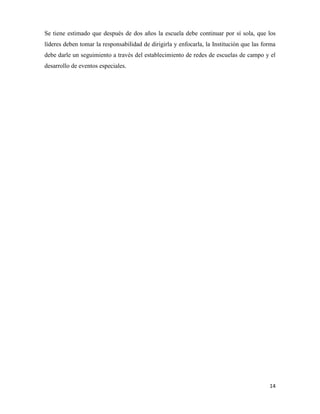 14
Se tiene estimado que después de dos años la escuela debe continuar por sí sola, que los
líderes deben tomar la responsabilidad de dirigirla y enfocarla, la Institución que las forma
debe darle un seguimiento a través del establecimiento de redes de escuelas de campo y el
desarrollo de eventos especiales.
 