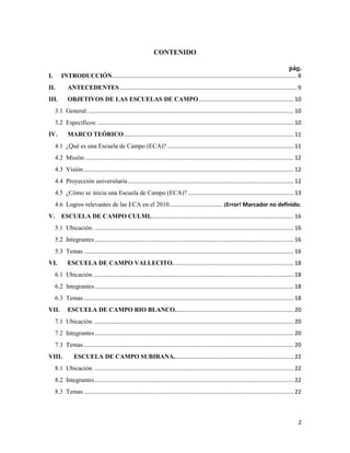 2
CONTENIDO
pág.
I. INTRODUCCIÓN..................................................................................................................... 8
II. ANTECEDENTES ................................................................................................................ 9
III. OBJETIVOS DE LAS ESCUELAS DE CAMPO............................................................ 10
3.1 General:.................................................................................................................................. 10
3.2 Específicos: ............................................................................................................................ 10
IV. MARCO TEÓRICO ........................................................................................................... 11
4.1 ¿Qué es una Escuela de Campo (ECA)? ................................................................................ 11
4.2 Misión .................................................................................................................................... 12
4.3 Visión..................................................................................................................................... 12
4.4 Proyección universitaria......................................................................................................... 12
4.5 ¿Cómo se inicia una Escuela de Campo (ECA)? ................................................................... 13
4.6 Logros relevantes de las ECA en el 2010.................................. ¡Error! Marcador no definido.
V. ESCUELA DE CAMPO CULMI........................................................................................... 16
5.1 Ubicación. .............................................................................................................................. 16
5.2 Integrantes.............................................................................................................................. 16
5.3 Temas..................................................................................................................................... 16
VI. ESCUELA DE CAMPO VALLECITO. ........................................................................... 18
6.1 Ubicación. .............................................................................................................................. 18
6.2 Integrantes.............................................................................................................................. 18
6.3 Temas..................................................................................................................................... 18
VII. ESCUELA DE CAMPO RIO BLANCO........................................................................... 20
7.1 Ubicación. .............................................................................................................................. 20
7.2 Integrantes.............................................................................................................................. 20
7.3 Temas..................................................................................................................................... 20
VIII. ESCUELA DE CAMPO SUBIRANA............................................................................ 22
8.1 Ubicación. .............................................................................................................................. 22
8.2 Integrantes.............................................................................................................................. 22
8.3 Temas..................................................................................................................................... 22
 