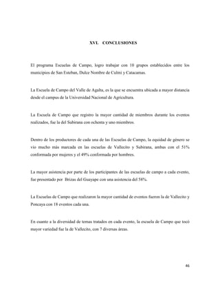 46
XVI. CONCLUSIONES
El programa Escuelas de Campo, logro trabajar con 10 grupos establecidos entre los
municipios de San Esteban, Dulce Nombre de Culmi y Catacamas.
La Escuela de Campo del Valle de Agalta, es la que se encuentra ubicada a mayor distancia
desde el campus de la Universidad Nacional de Agricultura.
La Escuela de Campo que registro la mayor cantidad de miembros durante los eventos
realizados, fue la del Subirana con ochenta y uno miembros.
Dentro de los productores de cada una de las Escuelas de Campo, la equidad de género se
vio mucho más marcada en las escuelas de Vallecito y Subirana, ambas con el 51%
conformada por mujeres y el 49% conformada por hombres.
La mayor asistencia por parte de los participantes de las escuelas de campo a cada evento,
fue presentado por Brizas del Guayape con una asistencia del 58%.
La Escuelas de Campo que realizaron la mayor cantidad de eventos fueron la de Vallecito y
Poncaya con 18 eventos cada una.
En cuanto a la diversidad de temas tratados en cada evento, la escuela de Campo que tocó
mayor variedad fue la de Vallecito, con 7 diversas áreas.
 