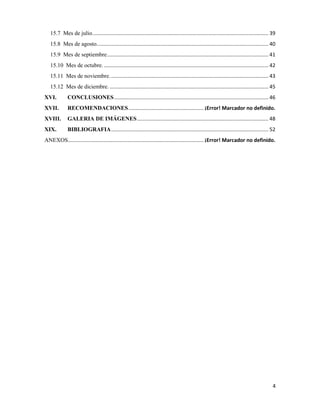 4
15.7 Mes de julio.......................................................................................................................... 39
15.8 Mes de agosto....................................................................................................................... 40
15.9 Mes de septiembre................................................................................................................ 41
15.10 Mes de octubre. .................................................................................................................. 42
15.11 Mes de noviembre.............................................................................................................. 43
15.12 Mes de diciembre. .............................................................................................................. 45
XVI. CONCLUSIONES........................................................................................................... 46
XVII. RECOMENDACIONES.................................................... ¡Error! Marcador no definido.
XVIII. GALERIA DE IMÁGENES........................................................................................... 48
XIX. BIBLIOGRAFIA............................................................................................................. 52
ANEXOS.............................................................................................. ¡Error! Marcador no definido.
 