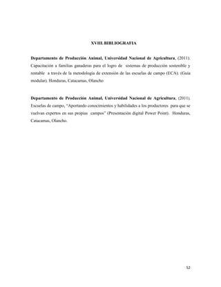52
XVIII.BIBLIOGRAFIA
Departamento de Producción Animal, Universidad Nacional de Agricultura, (2011).
Capacitación a familias ganaderas para el logro de sistemas de producción sostenible y
rentable a través de la metodología de extensión de las escuelas de campo (ECA). (Guía
modular). Honduras, Catacamas, Olancho
Departamento de Producción Animal, Universidad Nacional de Agricultura, (2011).
Escuelas de campo, “Aportando conocimientos y habilidades a los productores para que se
vuelvan expertos en sus propias campos” (Presentación digital Power Point). Honduras,
Catacamas, Olancho.
 