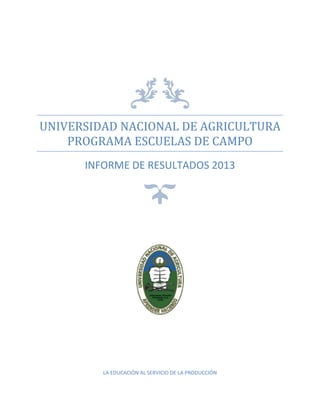 UNIVERSIDAD NACIONAL DE AGRICULTURA
PROGRAMA ESCUELAS DE CAMPO
INFORME DE RESULTADOS 2013
LA EDUCACIÓN AL SERVICIO DE LA PRODUCCIÓN
 