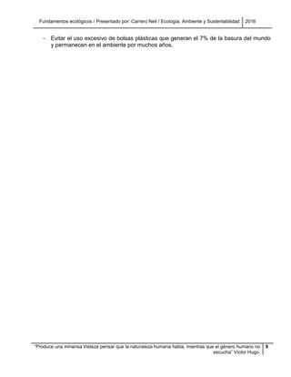 Fundamentos ecológicos / Presentado por: Carrero Neil / Ecología, Ambiente y Sustentabilidad 2016
“Produce una inmensa tristeza pensar que la naturaleza humana habla, mientras que el género humano no
escucha” Víctor Hugo.
9
- Evitar el uso excesivo de bolsas plásticas que generan el 7% de la basura del mundo
y permanecen en el ambiente por muchos años.
 