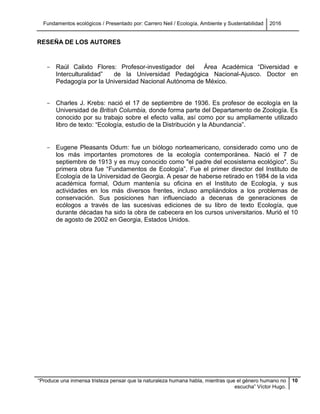 Fundamentos ecológicos / Presentado por: Carrero Neil / Ecología, Ambiente y Sustentabilidad 2016
“Produce una inmensa tristeza pensar que la naturaleza humana habla, mientras que el género humano no
escucha” Víctor Hugo.
10
RESEÑA DE LOS AUTORES
- Raúl Calixto Flores: Profesor-investigador del Área Académica “Diversidad e
Interculturalidad” de la Universidad Pedagógica Nacional-Ajusco. Doctor en
Pedagogía por la Universidad Nacional Autónoma de México.
- Charles J. Krebs: nació el 17 de septiembre de 1936. Es profesor de ecología en la
Universidad de British Columbia, donde forma parte del Departamento de Zoología. Es
conocido por su trabajo sobre el efecto valla, así como por su ampliamente utilizado
libro de texto: “Ecología, estudio de la Distribución y la Abundancia”.
- Eugene Pleasants Odum: fue un biólogo norteamericano, considerado como uno de
los más importantes promotores de la ecología contemporánea. Nació el 7 de
septiembre de 1913 y es muy conocido como "el padre del ecosistema ecológico". Su
primera obra fue “Fundamentos de Ecología”. Fue el primer director del Instituto de
Ecología de la Universidad de Georgia. A pesar de haberse retirado en 1984 de la vida
académica formal, Odum mantenía su oficina en el Instituto de Ecología, y sus
actividades en los más diversos frentes, incluso ampliándolos a los problemas de
conservación. Sus posiciones han influenciado a decenas de generaciones de
ecólogos a través de las sucesivas ediciones de su libro de texto Ecología, que
durante décadas ha sido la obra de cabecera en los cursos universitarios. Murió el 10
de agosto de 2002 en Georgia, Estados Unidos.
 