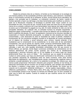 Fundamentos ecológicos / Presentado por: Carrero Neil / Ecología, Ambiente y Sustentabilidad 2016
“Produce una inmensa tristeza pensar que la naturaleza humana habla, mientras que el género humano no
escucha” Víctor Hugo.
11
CONCLUSIONES
Desde los primeros días de su historia, el hombre se ha interesado en la ecología de
una manera práctica. En las sociedades primitivas cada individuo, para sobrevivir, necesitaba
tener un conocimiento concreto de su ambiente, es decir, de las fuerzas de la naturaleza, las
plantas y los animales que lo rodeaban. La civilización comenzó, de hecho, cuando el
hombre aprendió a hacer uso del fuego y de otras herramientas para modificar su entorno. A
partir de la Revolución Industrial, la tecnología le permitió tener mayor confort en sus
actividades de vida; a tal punto de que, muchas de las cosas que hace hoy en día requieren
menos de su energía y esfuerzo de lo que demandaban hace apenas dos siglos atrás. Pero
el precio que la humanidad ha pagado es muy alto. El medio ambiente ha sido uno de los
principales afectados. En cualquier sitio, la actividad humana ha arrojado importantes y
peligrosos gases contaminantes, o causado otras formas de deterioro que se distribuyen en
toda la superficie del planeta. Es decir, la explotación irracional de los recursos naturales ha
ocasionado un impacto altamente preocupante. La calidad de vida ansiada por todos está
comprometida, y para alcanzarla es clara la necesidad de cuidar el planeta, mediante la
incorporación de una conciencia ecológica mundial en el desarrollo de nuevas tecnologías;
con el objetivo de movilizar y aunar esfuerzos para: primero, hacerle entender a los
ciudadanos que la conservación de los ecosistemas no es tarea solo de las autoridades
competentes, sino que el granito de “espíritu verde” comienza sembrándose desde casa; y
segundo, no hacerse los desentendidos ante aquellos factores que degraden los medios
naturales, o peor aún, ante aquellas atrocidades ambientales como las que ocurren en
Ghana (África), por ejemplo, donde llegan numerosas cantidades de contenedores con los
residuos electrónicos del primer mundo (quienes son victima de la obsolescencia
programada) y terminan formando todo un río de hojalata en el mismo lugar por donde
anteriormente fluían ríos como el Odaw 1
. Sin mencionar que se acepta el armamento
nuclear en varios países, que haya una disminución nutricional en los alimentos, y se tolera
que persistan esquemas de explotación entre los seres humanos, entre otras formas
alarmantes de degradación; que indudablemente causan consecuencias negativas sobre el
ambiente a escala planetaria, tal y como lo ha sostenido la ecología. De manera que, esta
ciencia puede proporcionar información relevante para proponer cambios en las formas de
relaciones dominantes del ser humano con el medio ambiente, pero también para identificar
los efectos, a mediano y largo plazo, que tendrá la vida del planeta. Sin contar que en
conjunto con la educación ambiental contribuye a “…formar sujetos responsables, críticos,
reflexivos y participativos…” (Flores, Raúl y otros. 2012, pág. 15) sobre una problemática que
ha incrementado porque el ser humano no termina de entender que “el error consistió en
creer que la tierra era nuestra. Cuando la verdad es que nosotros somos de la tierra”
(Nicanor Díaz).
1
La información sobre Obsolescencia Programada puede ser ampliada
en el sitio web: https://www.youtube.com/watch?v=ZTVOBBbnjv4
 
