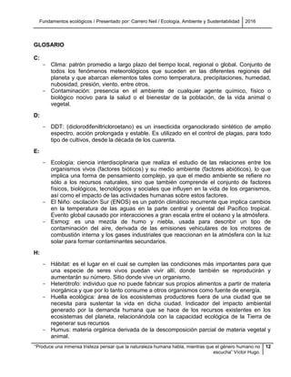 Fundamentos ecológicos / Presentado por: Carrero Neil / Ecología, Ambiente y Sustentabilidad 2016
“Produce una inmensa tristeza pensar que la naturaleza humana habla, mientras que el género humano no
escucha” Víctor Hugo.
12
GLOSARIO
C:
- Clima: patrón promedio a largo plazo del tiempo local, regional o global. Conjunto de
todos los fenómenos meteorológicos que suceden en las diferentes regiones del
planeta y que abarcan elementos tales como temperatura, precipitaciones, humedad,
nubosidad, presión, viento, entre otros.
- Contaminación: presencia en el ambiente de cualquier agente químico, físico o
biológico nocivo para la salud o el bienestar de la población, de la vida animal o
vegetal.
D:
- DDT: (diclorodifeniltricloroetano) es un insecticida organoclorado sintético de amplio
espectro, acción prolongada y estable. Es utilizado en el control de plagas, para todo
tipo de cultivos, desde la década de los cuarenta.
E:
- Ecología: ciencia interdisciplinaria que realiza el estudio de las relaciones entre los
organismos vivos (factores bióticos) y su medio ambiente (factores abióticos), lo que
implica una forma de pensamiento complejo, ya que el medio ambiente se refiere no
sólo a los recursos naturales, sino que también comprende el conjunto de factores
físicos, biológicos, tecnológicos y sociales que influyen en la vida de los organismos,
así como el impacto de las actividades humanas sobre estos factores.
- El Niño: oscilación Sur (ENOS) es un patrón climático recurrente que implica cambios
en la temperatura de las aguas en la parte central y oriental del Pacífico tropical.
Evento global causado por interacciones a gran escala entre el océano y la atmósfera.
- Esmog: es una mezcla de humo y niebla, usada para describir un tipo de
contaminación del aire, derivada de las emisiones vehiculares de los motores de
combustión interna y los gases industriales que reaccionan en la atmósfera con la luz
solar para formar contaminantes secundarios.
H:
- Hábitat: es el lugar en el cual se cumplen las condiciones más importantes para que
una especie de seres vivos puedan vivir allí, donde también se reproducirán y
aumentarán su número. Sitio donde vive un organismo.
- Heterótrofo: individuo que no puede fabricar sus propios alimentos a partir de materia
inorgánica y que por lo tanto consume a otros organismos como fuente de energía.
- Huella ecológica: área de los ecosistemas productores fuera de una ciudad que se
necesita para sustentar la vida en dicha ciudad. Indicador del impacto ambiental
generado por la demanda humana que se hace de los recursos existentes en los
ecosistemas del planeta, relacionándola con la capacidad ecológica de la Tierra de
regenerar sus recursos
- Humus: materia orgánica derivada de la descomposición parcial de materia vegetal y
animal.
 