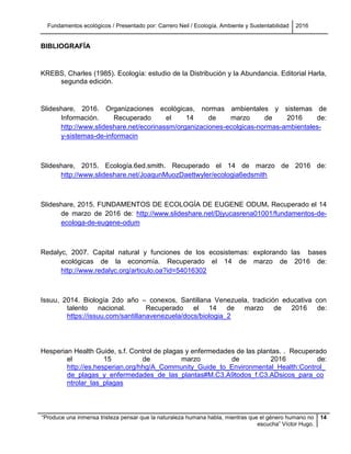 Fundamentos ecológicos / Presentado por: Carrero Neil / Ecología, Ambiente y Sustentabilidad 2016
“Produce una inmensa tristeza pensar que la naturaleza humana habla, mientras que el género humano no
escucha” Víctor Hugo.
14
BIBLIOGRAFÍA
KREBS, Charles (1985). Ecología: estudio de la Distribución y la Abundancia. Editorial Harla,
segunda edición.
Slideshare, 2016. Organizaciones ecológicas, normas ambientales y sistemas de
Información. Recuperado el 14 de marzo de 2016 de:
http://www.slideshare.net/ecorinassm/organizaciones-ecolgicas-normas-ambientales-
y-sistemas-de-informacin
Slideshare, 2015. Ecología.6ed.smith. Recuperado el 14 de marzo de 2016 de:
http://www.slideshare.net/JoaqunMuozDaettwyler/ecologia6edsmith
Slideshare, 2015. FUNDAMENTOS DE ECOLOGÍA DE EUGENE ODUM. Recuperado el 14
de marzo de 2016 de: http://www.slideshare.net/Djyucasrena01001/fundamentos-de-
ecologa-de-eugene-odum
Redalyc, 2007. Capital natural y funciones de los ecosistemas: explorando las bases
ecológicas de la economía. Recuperado el 14 de marzo de 2016 de:
http://www.redalyc.org/articulo.oa?id=54016302
Issuu, 2014. Biología 2do año – conexos, Santillana Venezuela, tradición educativa con
talento nacional. Recuperado el 14 de marzo de 2016 de:
https://issuu.com/santillanavenezuela/docs/biologia_2
Hesperian Health Guide, s.f. Control de plagas y enfermedades de las plantas. . Recuperado
el 15 de marzo de 2016 de:
http://es.hesperian.org/hhg/A_Community_Guide_to_Environmental_Health:Control_
de_plagas_y_enfermedades_de_las_plantas#M.C3.A9todos_f.C3.ADsicos_para_co
ntrolar_las_plagas
 