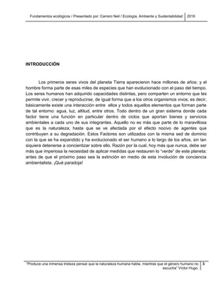 Fundamentos ecológicos / Presentado por: Carrero Neil / Ecología, Ambiente y Sustentabilidad 2016
“Produce una inmensa tristeza pensar que la naturaleza humana habla, mientras que el género humano no
escucha” Víctor Hugo.
3
INTRODUCCIÓN
Los primeros seres vivos del planeta Tierra aparecieron hace millones de años; y el
hombre forma parte de esas miles de especies que han evolucionado con el paso del tiempo.
Los seres humanos han adquirido capacidades distintas, pero comparten un entorno que les
permite vivir, crecer y reproducirse, de igual forma que a los otros organismos vivos; es decir,
básicamente existe una interacción entre ellos y todos aquellos elementos que forman parte
de tal entorno: agua, luz, altitud, entre otros. Todo dentro de un gran sistema donde cada
factor tiene una función en particular dentro de ciclos que aportan bienes y servicios
ambientales a cada uno de sus integrantes. Aquello no es más que parte de lo maravillosa
que es la naturaleza; hasta que se ve afectada por el efecto nocivo de agentes que
contribuyen a su degradación. Estos Factores son utilizados con la misma sed de dominio
con la que se ha expandido y ha evolucionado el ser humano a lo largo de los años, sin tan
siquiera detenerse a concientizar sobre ello. Razón por la cual, hoy más que nunca, debe ser
más que imperiosa la necesidad de aplicar medidas que restauren lo “verde” de este planeta;
antes de que el próximo paso sea la extinción en medio de esta involución de conciencia
ambientalista. ¡Qué paradoja!
 
