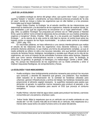 Fundamentos ecológicos / Presentado por: Carrero Neil / Ecología, Ambiente y Sustentabilidad 2016
“Produce una inmensa tristeza pensar que la naturaleza humana habla, mientras que el género humano no
escucha” Víctor Hugo.
4
¿QUÉ ES LA ECOLOGÍA?
La palabra ecología se deriva del griego oikos, que quiere decir “casa”, y logos que
significa “tratado” o “estudio”. Literalmente, se hace referencia entonces al estudio de “la vida
en casa”; donde se incluye a todos los organismos que en ella habitan y a los procesos
funcionales que la hacen habitable.
Según Krebs Charles, la Ecología “es el estudio científico de las interacciones que
determinan la distribución y la abundancia de los organismos, tratando de explicar dónde, en
qué cantidades y por qué los organismos se encuentran en un lugar determinado” (1985,
pág. XIX). La palabra “Ecología” fue propuesta por primera vez en 1869 gracias a Haeckel
Ernst, quien la definió “como el total de relaciones de los animales con sus medios ambientes
orgánico e inorgánico” (Krebs, Charles. 1985, pág. 3); y de acuerdo con Castells Manuel la
Ecología “…es la ciencia de la vida contra la vida bajo la ciencia; el control local sobre los
lugares contra un espacio de los flujos incontrolable… la cultura verde contra la virtualidad
real…” (2001, pág. 153).
En resumidas palabras, se hace referencia a una ciencia interdisciplinaria que realiza
el estudio de las relaciones entre los organismos vivos (factores bióticos) y su medio
ambiente (factores abióticos), lo que implica una forma de pensamiento complejo, ya que el
medio ambiente se refiere no sólo a los recursos naturales, sino que también comprende el
conjunto de factores físicos, biológicos, tecnológicos y sociales que influyen en la vida de los
organismos, así como el impacto de las actividades humanas sobre estos factores. Dejando
claro que como ciencia interdisciplinaria recurre a campos tales como “la fisiología, la
bioquímica, la genética, la geología, la hidrología y la meteorología” (Smith y Smith. 2006,
pág. 15); porque las interacciones de los organismos con su medio ambiente y entre sí
implican respuestas fisiológicas, de comportamiento y físicas.
LA ECOLOGÍA Y SUS INDICADORES
- Huella ecológica: área biológicamente productiva necesaria para producir los recursos
que consume, y absorbe los desechos que genera, una población. Sus resultados
están basados en la observación de: la cantidad de hectáreas utilizadas para
urbanizar, generar infraestructuras y centros de trabajo; las hectáreas necesarias para
proporcionar el alimento vegetal necesario; la superficie necesaria para pastos que
alimenten al ganado; la superficie marina necesaria para producir el pescado; y las
hectáreas de bosque necesarias para asumir el CO2 que provoca el consumo
energético.
- Huella Hídrica: volumen total de agua dulce usada para producir los bienes y servicios
consumidos por una persona, empresa o país.
- Índice Verde: Mide lo respetuoso que es un vehículo con el medio ambiente en una
escala del 1 al 100. Cuanto más alto es el índice de un vehículo, más respetuoso es y
menos daño causa tanto a la salud humana como a la salud del planeta.
 
