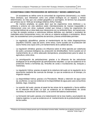 Fundamentos ecológicos / Presentado por: Carrero Neil / Ecología, Ambiente y Sustentabilidad 2016
“Produce una inmensa tristeza pensar que la naturaleza humana habla, mientras que el género humano no
escucha” Víctor Hugo.
5
ECOSISTEMAS COMO PROVEEDORES DE SERVICIOS Y BIENES AMBIENTALES
Un ecosistema se define como la comunidad de organismos (biocenosis) y su medio
físico (biotopo), que interactúan como una unidad ecológica en un espacio y tiempo
determinados; es más que una unidad geográfica (o ecorregión). El término fue propuesto
por primera vez en 1935 por el ecólogo británico Arthur Tansley.
De manera ampliada, se puede decir que los organismos vivos (bióticos) y su
ambiente o entorno sin vida (abiótico) están interrelacionados de manera inseparable e
interaccionan unos con otros; cualquier unidad que incluya a todos los organismos (la
comunidad biótica) de un área dada que interacciona con su ambiente físico, de manera que,
un flujo de energía conduce a estructuras bióticas definidas con claridad y reciclados de
materiales entre componentes vivos y sin vida es un sistema ecológico o ecosistema. Ahora
bien, los ecosistemas como proveedores de servicios y bienes ambientales permiten:
- La regulación atmosférica: gracias al mantenimiento de los ciclos biogeoquímicos
(equilibrio CO2/O2, capa de ozono, entre otros). Como sucede con la protección del
ozono frente a los rayos UVA y el mantenimiento de la calidad del aire.
- La regulación climática: gracias a la influencia sobre el clima ejercida por coberturas
de suelo y procesos biológicos (ej. producción de dimetilsulfato). Como sucede con el
mantenimiento de un clima adecuado (temperatura, precipitaciones) para la salud, la
agricultura, entre otros.
- La amortiguación de perturbaciones: gracias a la influencia de las estructuras
ecológicas en la amortiguación de perturbaciones naturales. Lo que se evidencia en la
protección frente a tormentas (Ej. Arrecifes de coral) o inundaciones (Ej. bosques y
marismas).
- La regulación hídrica: gracias al papel de la cobertura del suelo en la regulación de la
escorrentía mediante las cuencas de drenaje. Lo que se evidencia en el drenaje y la
irrigación natural.
- La disponibilidad hídrica: gracias a la Percolación, filtrado y retención de agua dulce
(ej. acuíferos). Lo que se evidencia en la disponibilidad de agua para usos consuntivos
(bebida, riego, industria).
- La sujeción del suelo: gracias al papel de las raíces de la vegetación y fauna edáfica
en la retención del suelo. Lo que se evidencia en el mantenimiento de zonas
roturadas, la prevención de la erosión, y el control del balance sedimentario.
- La formación del suelo: gracias a la meteorización de la roca madre y acumulación de
materia orgánica. Lo que se evidencia en el mantenimiento de la productividad natural
de los suelos.
 