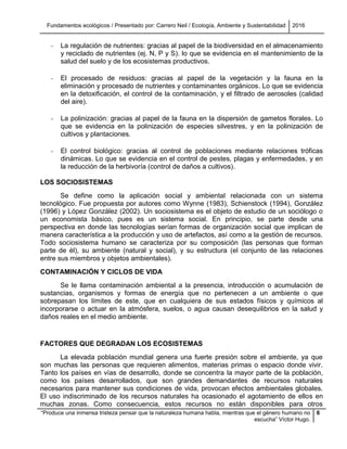 Fundamentos ecológicos / Presentado por: Carrero Neil / Ecología, Ambiente y Sustentabilidad 2016
“Produce una inmensa tristeza pensar que la naturaleza humana habla, mientras que el género humano no
escucha” Víctor Hugo.
6
- La regulación de nutrientes: gracias al papel de la biodiversidad en el almacenamiento
y reciclado de nutrientes (ej. N, P y S). lo que se evidencia en el mantenimiento de la
salud del suelo y de los ecosistemas productivos.
- El procesado de residuos: gracias al papel de la vegetación y la fauna en la
eliminación y procesado de nutrientes y contaminantes orgánicos. Lo que se evidencia
en la detoxificación, el control de la contaminación, y el filtrado de aerosoles (calidad
del aire).
- La polinización: gracias al papel de la fauna en la dispersión de gametos florales. Lo
que se evidencia en la polinización de especies silvestres, y en la polinización de
cultivos y plantaciones.
- El control biológico: gracias al control de poblaciones mediante relaciones tróficas
dinámicas. Lo que se evidencia en el control de pestes, plagas y enfermedades, y en
la reducción de la herbivoría (control de daños a cultivos).
LOS SOCIOSISTEMAS
Se define como la aplicación social y ambiental relacionada con un sistema
tecnológico. Fue propuesta por autores como Wynne (1983), Schienstock (1994), González
(1996) y López González (2002). Un sociosistema es el objeto de estudio de un sociólogo o
un economista básico, pues es un sistema social. En principio, se parte desde una
perspectiva en donde las tecnologías serían formas de organización social que implican de
manera característica a la producción y uso de artefactos, así como a la gestión de recursos.
Todo sociosistema humano se caracteriza por su composición (las personas que forman
parte de él), su ambiente (natural y social), y su estructura (el conjunto de las relaciones
entre sus miembros y objetos ambientales).
CONTAMINACIÓN Y CICLOS DE VIDA
Se le llama contaminación ambiental a la presencia, introducción o acumulación de
sustancias, organismos y formas de energía que no pertenecen a un ambiente o que
sobrepasan los límites de este, que en cualquiera de sus estados físicos y químicos al
incorporarse o actuar en la atmósfera, suelos, o agua causan desequilibrios en la salud y
daños reales en el medio ambiente.
FACTORES QUE DEGRADAN LOS ECOSISTEMAS
La elevada población mundial genera una fuerte presión sobre el ambiente, ya que
son muchas las personas que requieren alimentos, materias primas o espacio donde vivir.
Tanto los países en vías de desarrollo, donde se concentra la mayor parte de la población,
como los países desarrollados, que son grandes demandantes de recursos naturales
necesarios para mantener sus condiciones de vida, provocan efectos ambientales globales.
El uso indiscriminado de los recursos naturales ha ocasionado el agotamiento de ellos en
muchas zonas. Como consecuencia, estos recursos no están disponibles para otros
 