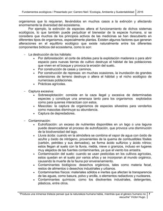 Fundamentos ecológicos / Presentado por: Carrero Neil / Ecología, Ambiente y Sustentabilidad 2016
“Produce una inmensa tristeza pensar que la naturaleza humana habla, mientras que el género humano no
escucha” Víctor Hugo.
7
organismos que lo requieran, llevándolos en muchos casos a la extinción y afectando
enormemente la diversidad del ecosistema.
Por ejemplo, la extinción de especies altera el funcionamiento de dichos sistemas
ecológicos, lo que también puede perjudicar el bienestar de la especie humana, si se
considera que muchos de los principios activos de las medicinas se han descubierto en
diferentes tipos de organismos, especialmente plantas. Existen algunos factores que generan
alteraciones en el equilibrio ecológico que existe naturalmente entre los diferentes
componentes bióticos del ecosistema, como lo son:
- La destrucción de los hábitats:
 Por deforestación: el corte de árboles para la explotación maderera o para abrir
espacio para nuevas tierras de cultivo destruye el hábitat de las poblaciones
que viven en el bosque y provoca la erosión del suelo.
 Por construcción de casas y caminos.
 Por construcción de represas: en muchas ocasiones, la inundación de grandes
extensiones de terreno destruye o altera el hábitat y el nicho ecológico de
numerosas poblaciones.
 Prácticas agrícolas.
- Captura excesiva:
 Sobreexplotación: consiste en la caza ilegal y excesiva de determinadas
especies y constituye una amenaza tanto para los organismos explotados
como para quienes interactúan con estos.
 Mascotas: la captura de organismos de especies silvestres para venderlos
como mascotas disminuye su abundancia.
 Captura de depredadores.
- Contaminación:
 Eutrofización: un exceso de nutrientes disponibles en un lago o una laguna
puede desencadenar el proceso de eutrofización, que provoca una disminución
de la biodiversidad del lago.
 Lluvia ácida: cuando en la atmósfera se combina el vapor de agua con óxido de
azufre y óxido de nitrógeno, provenientes de la quema de combustibles fósiles
(carbón, petróleo y sus derivados), se forma ácido sulfúrico y ácido nítrico;
estos llegan al suelo con la lluvia, niebla, nieve o granizos, incluso en lugares
muy alejados de las fuentes contaminantes, ya que el viento los arrastra.
 Contaminación del suelo: cuando se usan pesticidas en los cultivos agrícolas,
estos quedan en el suelo por varios años y se incorporan al mundo orgánico,
causando la muerte de la fauna por envenenamiento.
 Contaminantes biológicos: desechos orgánicos, tales como materia fecal,
restos de alimentos o desechos industriales y urbanos.
 Contaminantes físicos: materiales sólidos e inertes que afectan la transparencia
de las aguas, como basura, polvo y arcilla, o elementos radiactivos y nucleares.
 Contaminantes químicos: como los disolventes industriales, detergentes,
plásticos, entre otros.
 