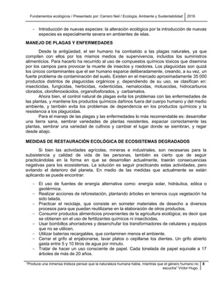 Fundamentos ecológicos / Presentado por: Carrero Neil / Ecología, Ambiente y Sustentabilidad 2016
“Produce una inmensa tristeza pensar que la naturaleza humana habla, mientras que el género humano no
escucha” Víctor Hugo.
8
- Introducción de nuevas especies: la alteración ecológica por la introducción de nuevas
especies es especialmente severa en ambientes de islas.
MANEJO DE PLAGAS Y ENFERMEDADES
Desde la antigüedad, el ser humano ha combatido a las plagas naturales, ya que
compiten con ellos por los mismos medios de supervivencia, incluidos los suministros
alimenticios. Para hacerlo ha recurrido al uso de compuestos químicos tóxicos que disemina
por los campos para provocar la muerte de insectos y roedores. Los plaguicidas son quizá
los únicos contaminantes que el ser humano esparce deliberadamente, creando, a su vez, un
fuerte problema de contaminación del suelo. Existen en el mercado aproximadamente 35 000
productos distintos de plaguicidas orgánicos y, dependiendo de su uso, se clasifican en:
insecticidas, fungicidas, herbicidas, rodenticidas, nematocidas, moluscidas, hidrocarburos
clorados, clorofenoxiácidos, organofosforados, y carbamatos.
Ahora bien, el control natural de plagas evita los problemas con las enfermedades de
las plantas, y mantiene los productos químicos dañinos fuera del cuerpo humano y del medio
ambiente, y también evita los problemas de dependencia en los productos químicos y la
resistencia a los plaguicidas.
Para el manejo de las plagas y las enfermedades lo más recomendable es: desarrollar
una tierra sana, sembrar variedades de plantas resistentes, espaciar correctamente las
plantas, sembrar una variedad de cultivos y cambiar el lugar donde se siembran, y regar
desde abajo.
MEDIDAS DE RESTAURACIÓN ECOLÓGICA DE ECOSISTEMAS DEGRADADOS
Si bien las actividades agrícolas, mineras e industriales, son necesarias para la
subsistencia y calidad de vida de las personas, también es cierto que de seguir
practicándolas en la forma en que se desarrollan actualmente, traerán consecuencias
negativas para los ecosistemas. La solución es seguir practicando estas actividades, pero
evitando el deterioro del planeta. En medio de las medidas que actualmente se están
aplicando se puede encontrar:
- El uso de fuentes de energía alternativa como: energía solar, hidráulica, eólica o
geotérmica.
- Realizar acciones de reforestación, plantando árboles en terrenos cuya vegetación ha
sido talada.
- Practicar el reciclaje, que consiste en someter materiales de desecho a diversos
procesos para que puedan reutilizarse en la elaboración de otros productos.
- Consumir productos alimenticios provenientes de la agricultura ecológica; es decir que
se obtienen sin el uso de fertilizantes químicos ni insecticidas.
- Usar bombillos ahorradores y desenchufar los transformadores de celulares y equipos
que no se utilicen.
- Utilizar baterías recargables, que contaminen menos el ambiente.
- Cerrar el grifo al enjabonarse, lavar platos o cepillarse los dientes. Un grifo abierto
gasta entre 5 y 10 litros de agua por minuto.
- Tratar de hacer un uso consciente de papel. Cada tonelada de papel equivale a 17
árboles de más de 20 años.
 