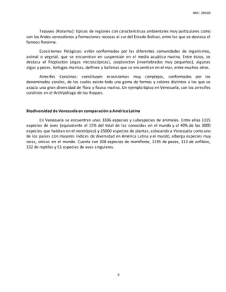 NRC: 28600
9
Tepuyes (Roraima): típicos de regiones con características ambientales muy particulares como
son los Andes venezolanos y formaciones rocosas al sur del Estado Bolívar, entre las que se destaca el
famoso Roraima.
Ecosistemas Pelágicos: están conformados por las diferentes comunidades de organismos,
animal o vegetal, que se encuentran en suspensión en el medio acuático marino. Entre éstos, se
destaca el fitoplacton (algas microscópicas), zooplancton (invertebrados muy pequeños), algunas
algas y peces, tortugas marinas, delfines y ballenas que se encuentran en el mar, entre muchos otros.
Arrecifes Coralinos: constituyen ecosistemas muy complejos, conformados por los
denominados corales, de los cuales existe toda una gama de formas y colores distintos a los que se
asocia una gran diversidad de flora y fauna marina. Un ejemplo típico en Venezuela, son los arrecifes
coralinos en el Archipiélago de los Roques.
Biodiversidad de Venezuela en comparación a América Latina
En Venezuela se encuentran unas 3336 especies y subespecies de animales. Entre ellas 1315
especies de aves (equivalente al 15% del total de las conocidas en el mundo y al 40% de las 3000
especies que habitan en el neotrópico) y 25000 especies de plantas, colocando a Venezuela como uno
de los países con mayores índices de diversidad en América Latina y el mundo, alberga especies muy
raras, únicas en el mundo. Cuenta con 328 especies de mamíferos, 1195 de peces, 113 de anfibios,
332 de reptiles y 51 especies de aves singulares.
 