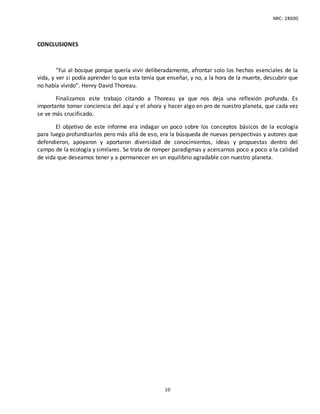 NRC: 28600
10
CONCLUSIONES
“Fui al bosque porque quería vivir deliberadamente, afrontar solo los hechos esenciales de la
vida, y ver si podía aprender lo que esta tenía que enseñar, y no, a la hora de la muerte, descubrir que
no había vivido”. Henry David Thoreau.
Finalizamos este trabajo citando a Thoreau ya que nos deja una reflexión profunda. Es
importante tomar conciencia del aquí y el ahora y hacer algo en pro de nuestro planeta, que cada vez
se ve más crucificado.
El objetivo de este informe era indagar un poco sobre los conceptos básicos de la ecología
para luego profundizarlos pero más allá de eso, era la búsqueda de nuevas perspectivas y autores que
defendieron, apoyaron y aportaron diversidad de conocimientos, ideas y propuestas dentro del
campo de la ecología y similares. Se trata de romper paradigmas y acercarnos poco a poco a la calidad
de vida que deseamos tener y a permanecer en un equilibrio agradable con nuestro planeta.
 