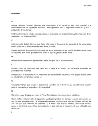 NRC: 28600
11
GLOSARIO
B
Bosque Húmedo Tropical: bosques que contribuyen a la regulación del clima mundial y al
sostenimiento de los regímenes de lluvias. Banco genético para la seguridad alimentaria y para la
producción de medicinas.
Botánica: Ciencia que estudia las propiedades, la estructura, las características, y las relaciones de los
vegetales y sus procesos vitales.
C
Calentamiento Global: término que hace referencia al fenómeno del aumento de la temperatura
media global, de la atmósfera terrestre y de los océanos.
Cuenca: vertiente de contención o drenado de un río: el área total por encima de determinado punto
en un arroyo o en un río que contribuye a que el agua fluya hacia dicho punto.
D
Deforestación: destrucción a gran escala de los bosques por la acción humana.
E
Erosión: retiro de partículas del suelo por el agua y el viento, con frecuencia acelerado por
perturbaciones humanas.
Etnobotánica: es el estudio de las relaciones que existen entre las plantas y los grupos locales, cómo
se relacionan y cómo influyen entre sí.
G
Geografía: Ciencia que estudia y describe la superficie de la tierra en su aspecto físico, actual y
natural, o como lugar habitado por la humanidad.
H
Hidrosfera: capa de agua que rodea la Tierra. Formada por ríos, mares, lagos y océanos.
Huella Hídrica: volumen total de agua dulce usada para producir los bienes y servicios consumidos por
una persona, empresa o país. Se expresa por lo general en términos de volumen de agua utilizada por
año. “El agua que contienen los productos” (J.A. Allan). Para producir bienes y servicios se necesita
agua; se denomina agua virtual del producto, ya sea agrícola o industrial, al agua utilizada para
producirlo.
I
 