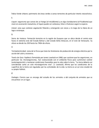 NRC: 28600
12
Índice Verde Urbano: patrimonio de áreas verdes o zonas terrestres de particular interés naturalístico.
L
Liquen: organismo que consta de un hongo (el micoblonte) y un alga clanobacteria (el ficoblonte) que
viven en asociación mutualista; el liquen puede ser cortezoso, foliar o fruticoso según la especie.
Litoral: zona que contiene vegetación flotante y emergente con raíces a lo largo de la ribera de un
lago o estanque.
S
Sierra de Imataca: formación terrestre en la región de Guayana que se ubica desde el centro este
hasta el extremo este del Estado Bolívar y del estado Delta Amacuro, en el este de Venezuela. Su
altura va desde los 250 hasta los 740m de altura.
T
Termoelectricidad: rama de la física que trata los fenómenos de producción de energía eléctrica por la
acción del calor y viceversa.
Teoría de Gaia: hipótesis formulada por James Lovelock en 1968, que sostiene que los organismos, en
particular los microorganismos, han evolucionado con el ambiente físico para suministrar control
(autorregulación) y mantener condiciones favorables para la vida sobre la tierra. “La tierra debería ser
considerada como un solo microorganismo vivo”. (J. Lovelock). Afirma que las condiciones de la
superficie de la tierra son reguladas por las actividades de la vida. La tierra es un ser vivo creador de
su propio hábitat.
Z
Zoología: Ciencia que se encarga del estudio de los animales o del conjunto de animales que se
encuentran en un lugar.
 