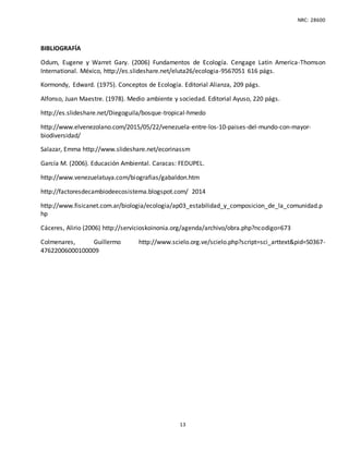 NRC: 28600
13
BIBLIOGRAFÍA
Odum, Eugene y Warret Gary. (2006) Fundamentos de Ecología. Cengage Latin America-Thomson
International. México, http://es.slideshare.net/eluta26/ecologia-9567051 616 págs.
Kormondy, Edward. (1975). Conceptos de Ecología. Editorial Alianza, 209 págs.
Alfonso, Juan Maestre. (1978). Medio ambiente y sociedad. Editorial Ayuso, 220 págs.
http://es.slideshare.net/Diegoguila/bosque-tropical-hmedo
http://www.elvenezolano.com/2015/05/22/venezuela-entre-los-10-paises-del-mundo-con-mayor-
biodiversidad/
Salazar, Emma http://www.slideshare.net/ecorinassm
García M. (2006). Educación Ambiental. Caracas: FEDUPEL.
http://www.venezuelatuya.com/biografias/gabaldon.htm
http://factoresdecambiodeecosistema.blogspot.com/ 2014
http://www.fisicanet.com.ar/biologia/ecologia/ap03_estabilidad_y_composicion_de_la_comunidad.p
hp
Cáceres, Alirio (2006) http://servicioskoinonia.org/agenda/archivo/obra.php?ncodigo=673
Colmenares, Guillermo http://www.scielo.org.ve/scielo.php?script=sci_arttext&pid=S0367-
47622006000100009
 