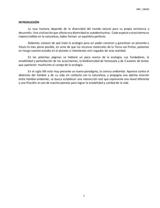 NRC: 28600
2
INTRODUCCIÓN
La raza humana depende de la diversidad del mundo natural para su propia existencia y
desarrollo. Una civilización que afecta esa diversidad es autodestructiva. Cada especie y ecosistema es
imprescindible en la naturaleza, todos forman un equilibrio perfecto.
Debemos conocer de qué trata la ecología para así poder construir y garantizar un presente y
futuro lo más pleno posible, en vista de que los recursos materiales de la Tierra son finitos, ponemos
en riesgo nuestro estadía en el planeta si intentamos vivir cegados de esta realidad.
En las próximas páginas se hablará un poco acerca de la ecología, sus fundadores, la
estabilidad y perturbación de los ecosistemas, la biodiversidad de Venezuela y de 3 autores de tantos
que aportaron muchísimo al campo de la ecología.
En el siglo XXI está muy presente un nuevo paradigma, la ciencia ambiental. Aparece contra el
deterioro del hombre y de su vida en contacto con la naturaleza, y propugna una óptima relación
entre hombre-ambiente, se busca establecer una interacción real que represente una moral diferente
y una filosofía en pro de nuestro planeta para lograr la estabilidad y calidad de la vida.
 