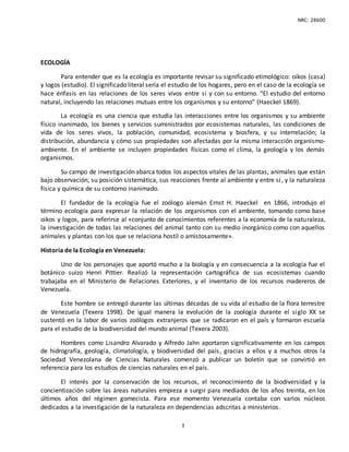 NRC: 28600
3
ECOLOGÍA
Para entender que es la ecología es importante revisar su significado etimológico: oikos (casa)
y logos (estudio). El significado literal sería el estudio de los hogares, pero en el caso de la ecología se
hace énfasis en las relaciones de los seres vivos entre sí y con su entorno. “El estudio del entorno
natural, incluyendo las relaciones mutuas entre los organismos y su entorno” (Haeckel 1869).
La ecología es una ciencia que estudia las interacciones entre los organismos y su ambiente
físico inanimado, los bienes y servicios suministrados por ecosistemas naturales, las condiciones de
vida de los seres vivos, la población, comunidad, ecosistema y biosfera, y su interrelación; la
distribución, abundancia y cómo sus propiedades son afectadas por la misma interacción organismo-
ambiente. En el ambiente se incluyen propiedades físicas como el clima, la geología y los demás
organismos.
Su campo de investigación abarca todos los aspectos vitales de las plantas, animales que están
bajo observación, su posición sistemática, sus reacciones frente al ambiente y entre sí, y la naturaleza
física y química de su contorno inanimado.
El fundador de la ecología fue el zoólogo alemán Ernst H. Haeckel en 1866, introdujo el
término ecología para expresar la relación de los organismos con el ambiente, tomando como base
oikos y logos, para referirse al «conjunto de conocimientos referentes a la economía de la naturaleza,
la investigación de todas las relaciones del animal tanto con su medio inorgánico como con aquellos
animales y plantas con los que se relaciona hostil o amistosamente».
Historia de la Ecología en Venezuela:
Uno de los personajes que aportó mucho a la biología y en consecuencia a la ecología fue el
botánico suizo Henri Pittier. Realizó la representación cartográfica de sus ecosistemas cuando
trabajaba en el Ministerio de Relaciones Exteriores, y el inventario de los recursos madereros de
Venezuela.
Este hombre se entregó durante las últimas décadas de su vida al estudio de la flora terrestre
de Venezuela (Texera 1998). De igual manera la evolución de la zoología durante el siglo XX se
sustentó en la labor de varios zoólogos extranjeros que se radicaron en el país y formaron escuela
para el estudio de la biodiversidad del mundo animal (Texera 2003).
Hombres como Lisandro Alvarado y Alfredo Jahn aportaron significativamente en los campos
de hidrografía, geología, climatología, y biodiversidad del país, gracias a ellos y a muchos otros la
Sociedad Venezolana de Ciencias Naturales comenzó a publicar un boletín que se convirtió en
referencia para los estudios de ciencias naturales en el país.
El interés por la conservación de los recursos, el reconocimiento de la biodiversidad y la
concientización sobre las áreas naturales empieza a surgir para mediados de los años treinta, en los
últimos años del régimen gomecista. Para ese momento Venezuela contaba con varios núcleos
dedicados a la investigación de la naturaleza en dependencias adscritas a ministerios.
 