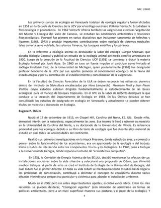 NRC: 28600
4
Los primeros cursos de ecología en Venezuela trataban de ecología vegetal y fueron dictados
en 1951 en la Escuela de Ciencias de la UCV por el ecólogo austríaco Volkmar Vareschi. Estudiaban la
fitosociología y geobotánica. En 1962 Vareschi ofrecía también las asignaturas electivas Vegetación
del Mundo y Ecología del Valle de Caracas, se estudian las condiciones ambientales y relaciones
fitosociológicas. Vareschi fue pionero en varias disciplinas que incluyeron taxonomía de helechos y
líquenes (1968, 1973) y produjo importantes contribuciones sobre ecología de sistemas tropicales
tales como la selva nublada, las sabanas llaneras, los bosques xerófilos y los páramos.
En lo referente a ecología animal es destacable la labor del zoólogo Giorgio Marcuzzi, que
dictaba Biología General y publicó un estudio de la ecología animal del medio xerófilo venezolano en
1950. Luego de la creación de la Facultad de Ciencias UCV (1958) se comienza a dictar la materia
Ecología Animal por Janis Roze. En 1960 se tuvo un fuerte impulso al participar como invitado el
zoólogo Frederick Test, de la Universidad de Michigan, quien posteriormente (1968) fue designado
profesor honorario de la UCV por sus aportes pioneros al conocimiento ecológico de la fauna del
estado Aragua y por su contribución al establecimiento y consolidación de la asignatura.
En la Facultad de Ciencias Forestales de la ULA se deben reconocer los esfuerzos pioneros
dentro del Instituto de Silvicultura encabezados por Hans Lamprecht, Hermann Finol y Jean Pierre
Veillon, cuyos estudios estaban dirigidos fundamentalmente al establecimiento de las bases
ecológicas para el manejo de bosques tropicales. En el IVIC es la labor de Gilberto Rodríguez la que
conduce a la creación del Departamento de Ecología en 1964. En las últimas décadas se han
consolidado los estudios de postgrado en ecología en Venezuela y actualmente se pueden obtener
títulos de maestría o doctorado en Ecología.
Eugene P. Odum
Nació el 17 de setiembre de 1913, en Chapel Hill, Carolina del Norte, EE. UU. Desde niño,
demostró interés por la naturaleza, especialmente las aves. Ese interés le llevó a obtener su maestría
en la Universidad de Carolina del Norte, y su doctorado de la Universidad de Illinois. Es referencia
primordial para los ecólogos debido a su libro de texto de ecología que fue durante años material de
estudio en casi todas las universidades del continente.
Realizó sus primeras investigaciones en la Hyuck Preserve, donde estudiaba aves, y comenzó a
pensar sobre la funcionalidad de los ecosistemas, era un apasionado de la ecología y del trabajo.
Inició estudios de interacción entre los componentes físicos y los biológicos. En 1940, pasó a trabajar
a la Universidad de Georgia, donde impulso el estudio de "ecosistemas completos".
En 1951, la Comisión de Energía Atómica de los EE.UU., decidió monitorear los efectos de sus
instalaciones nucleares sobre la vida silvestre y seleccionó una propuesta de Odum, que alimentó
muchos trabajos. A partir de esto se creó el Instituto de Ecología de la Universidad de Georgia, del
cual Odum fue el primer director. En toda su vida Odum se mantuvo haciendo estudios hasta llegar a
los problemas de conservación, contribuyó a delimitar el concepto de ecosistema durante varias
décadas y brindó una perspectiva particular y sistémica para abordar el estudio del ambiente.
Murió en el 2002 pero sin antes dejar bastantes aportes, escribió varios libros. Entre los más
recientes se pueden destacar, “Ecological vigentes” (con intención de adentrarse en temas de
políticas ambientales, pero a un nivel superficial muestra sus posturas y el papel de la ecología). Y
 