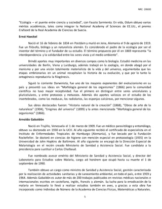 NRC: 28600
5
“Ecología – el puente entre ciencia y sociedad”, con Fausto Sarmiento. En vida, Odum obtuvo varios
méritos académicos, tales como integrar la National Academy of Sciences de EE.UU., el premio
Crafoord de la Real Academia de Ciencias de Suecia.
Ernst Haeckel
Nació el 16 de febrero de 1834 en Postdam y murió en Jena, Alemania el 9 de agosto de 1919.
Fue un filósofo, biólogo y un naturalista alemán. Es considerado el padre de la ecología por ser el
inventor del término y el fundador de su estudio. El término propuesto por él en 1869 representa “la
interdependencia y la solidaridad entre los seres vivos y el medio ambiente”.
Brindó aportes muy importantes en diversos campos como la biología. Estudió medicina en las
universidades de Berlín, Viena y Lurzburgo, además trabajó en la zoología, en donde abogó por el
monismo y por una visión totalmente materialista de la vida y del universo, argumentaba que las
etapas embrionarias en un animal recapitulan la historia de su evolución, y que por lo tanto la
ontogénesis reproduciría la filogénesis.
Siguió la corriente Darwinista, fue uno de los mayores exponentes del evolucionismo en su
país y presentó sus ideas en “Morfología general de los organismos” (1866) pero la comunidad
científica no tuvo mayor receptividad. Fue el primero en distinguir entre seres unicelulares y
pluricelulares, y entre protozoos y metazoos. Además dio aportes valiosos en el estudio de los
invertebrados, como las medusas, los radiolarios, las esponjas calcáreas, por mencionar algunos.
Sus obras destacadas fueron: “Historia natural de la creación” (1868), “Obras de arte de la
naturaleza” (1904), “Enigmas del universo” (1899) y la antes mencionada “Morfología general de los
organismos” (1866).
Arnoldo Gabaldón
Nació en Trujillo, Venezuela el 1 de marzo de 1909. Fue un médico parasitólogo y entomólogo,
obtuvo su doctorado en 1930 en la UCV. Al año siguiente recibió el certificado de especialista en el
Instituto de Enfermedades Tropicales de Hamburgo (Alemania), y fue becado por la Fundación
Rockefeller. Se doctoró en ciencias de higiene con mención especial en protozoología (1935) en la
Universidad de John Hopkins de Baltimore. Al año siguiente se encargó de la Dirección Especial de
Malariología en el recién creado Ministerio de Sanidad y Asistencia Social. Fue candidato a la
presidencia para sustituir a Carlos Chalbaud.
Fue nombrado asesor emérito del Ministerio de Sanidad y Asistencia Social, y director del
Laboratorio para Estudios sobre Malaria, cargo ad honórem que ocupó hasta su muerte el 1 de
septiembre de 1990.
También obtuvo un cargo como ministro de Sanidad y Asistencia Social, gestión caracterizada
por la realización de actividades sanitarias y de saneamiento ambiental, en todo el país, entre 1959 y
1964. Además Gabaldón es autor de más de 200 trabajos publicados en revistas médicas nacionales e
internacionales escritos en castellano, inglés, francés y alemán. Su lucha para la erradicación de la
malaria en Venezuela lo llevó a realizar estudios también en aves, y gracias a esta obra fue
incorporado como Individuo de Número de la Academia de Ciencias Físicas, Matemáticas y Naturales.
 
