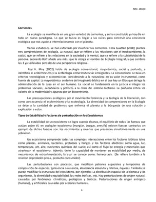 NRC: 28600
6
Corrientes
La ecología se manifiesta en una gran variedad de corrientes, y se ha constituido ya hoy día en
todo un nuevo paradigma. Lo que se busca es llegar a las raíces para construir una conciencia
ecológica que nos ayude a interrelacionarnos con el planeta.
Varios estudiosos se han esforzado por clasificar las corrientes. Felix Guattari (2000) plantea
tres comprensiones de ecología. La natural, que se refiere a las relaciones con el medioambiente, la
social, que se refiere a las relaciones en la sociedad y la mental, que se refiere a la subjetividad de la
persona. Leonardo Boff añade una más, que le otorga el nombre de Ecología Integral, y que combina
las 3 ya señaladas pero desde una perspectiva religiosa.
Roy H. May (2002) habla de ecología convencional, mayordómica, social y profunda, e
identifica al ecofeminismo y la ecoteología como tendencias emergentes. La convencional se basa en
criterios tecnológicos y economicistas considerando a la naturaleza en su valor instrumental, como
fuente de capital. La mayordómica se deriva del imaginario bíblico en el que hay un Dios que delega la
administración de la casa en el ser humano. La social se fundamenta en la justicia e integra los
problemas sociales, económicos y políticos a la crisis del entorno biofísico. La profunda critica los
valores de la modernidad y apuesta por un biocentrismo.
Las preocupaciones ecológicas por el movimiento feminista y la teología de la liberación, dan
como consecuencia el ecofeminismo y la ecoteología. La diversidad de comprensiones en la Ecología
se debe a la cantidad de problemas que enfrenta el planeta y la búsqueda de una solución o
explicación a estos.
Tipos de Estabilidad y Factores de perturbación en los Ecosistemas
La estabilidad de un ecosistema se logra cuando alcanza, el equilibrio de todas las fuerzas que
actúan sobre él, en cualquier ecosistema (manglar, bosque, arrecife) existen fuerzas contrarias un
ejemplo de dichas fuerzas son: los nacimientos y muertes que presentan simultáneamente en una
población.
Un ecosistema comprende todas las complejas interacciones entre los factores bióticos tales
como plantas, animales, bacterias, protozoos y hongos y los factores abióticos: como agua, luz,
temperatura, pH, aire, nutrientes químicos del suelo; así como el flujo de energía y materiales que
atraviesan el ecosistema. Además tiene la capacidad de mantener su estabilidad por medio, de
mecanismos de retroalimentación, la cual se conoce como: homeostasis. (Se refiere también a la
relación depredador-presa, producto-consumidor).
Las perturbaciones son procesos, que modifican patrones espaciales y temporales de
composición de especies, (presencia o ausencia, abundancia absoluta y relativa, riqueza). También se
puede modificar la estructura del ecosistema, por ejemplo: La distribución espacial de la biomasa y los
organismos, la diversidad y equitabilidad, las redes tróficas, etc. Hay perturbaciones de origen natural,
causados por fenómenos climáticos, geológicos y bióticos. Perturbaciones de origen antropico
(humano), y artificiales causadas por acciones humanas.
 