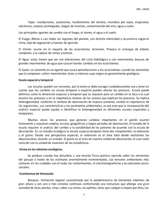 NRC: 28600
7
Tipos: inundaciones, avalanchas, hundimientos del terreno, incendios por rayos, erupciones
volcánicas, sequias prolongadas, plagas de insectos, contaminación del aire, agua y suelo.
Los principales agentes de cambio son el fuego, el viento, el agua y el suelo:
El Fuego: Afecta a casi todas las regiones del planeta, con distinta intensidad y recurrencia según el
clima, tipo de vegetación y fuentes de ignición.
El Viento: ocurre en la mayoría de los ecosistemas terrestres. Provoca el arranque de árboles
completos y la ruptura de ramas y troncos.
El Agua: estas tienen que ver con alteraciones del ciclo hidrológico o con movimientos bruscos de
grandes movimientos de agua que causan fuertes cambios en los ecosistemas.
El Suelo: se convierte en un agente que causa perturbaciones a los ecosistemas cuando los elementos
que lo componen sufren movimientos leves o intensos cuyo origen es generalmente geológico.
Escala espacial y temporal
Las escalas pueden ser variantes, por lo tanto se debe escoger cuidadosamente una y tener en
cuenta que los cambios en escala temporal o espacial pueden afectar los procesos. Escala puede
definirse como la dimensión espacial y temporal que se requiere para un cambio en la tasa a la cual
ocurren los procesos y en la importancia relativa de los actores que explican los procesos. Se implica
heterogeneidad, conforme la ventana de observación de espacio aumenta, cambia la importancia de
los organismos, sus características y los parámetros ambientales, es por esto que la incorporación del
análisis espacial puede ayudar a identificar la heterogeneidad en diferentes escalas espaciales y
temporales.
Muchas veces los procesos que generan cambios importantes en el patrón ocurren
lentamente y requieren amplias escalas geográficas y largos períodos de observación. El estudio de la
escala requiere el análisis del cambio y la variabilidad de los patrones de acuerdo con la escala de
descripción. En un estudio ecológico la escala espacio-temporal tiene dos componentes: la extensión
y el grano. Desde una perspectiva espacial, la extensión es el área total donde realizamos las
observaciones durante un estudio. El grano es el área de nuestra unidad de observación, el cual suele
coincidir con la unidad de muestreo de los estadísticos.
Stress en los sistemas ecológicos
Se produce cuando hay disturbios y una tensión físico-química ejercida sobre los elementos
del paisaje a través de los estímulos anormalmente incrementados. Los tensores ambientales más
comunes en las ciudades son el ruido, los contaminantes, el electromagnetismo y las presiones psico-
sociales.
Ecosistemas de Venezuela
Bosques: Formación vegetal caracterizada por la predominancia de elementos arbóreos, de
gran altura y con uno o más estratos continuos conformando una estructura que alberga una gran
variedad de otras plantas. Unas, sobre sus ramas, las epífitas; otras que cuelgan o trepan por ellas; las
 