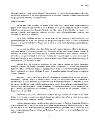 NRC: 28600
8
lianas y trepadoras; y otras que se “abrazan” fuertemente a sus troncos, las estranguladoras. En estos
entramados de plantas se encuentra gran cantidad de animales silvestres, quienes lo utilizan como
refugio, para alimentación y para reproducirse.
Tipos de bosques:
Los bosques secos tropicales, los cuales se localizan en las tierras bajas, donde llueve muy
poco y botan todas sus hojas durante la época de seca, por lo que sus especies son, en su mayoría,
caducifolias. Los bosques húmedos, caracterizados por altos niveles de precipitación, sus especies son
siempre casi verdes y se encuentran cubriendo montañas y valles; (Delta del Orinoco e Imataca y San
Carlos de Rió Negro en el Amazonas).
Los bosques nublados ocupan las partes altas de las montañas y están cubiertos casi
permanentemente por nubes. Por ejemplo, los bosque del parque Nacional Yacambú, en el Estado
Lara; en el parque Henri Pittier en Aragua y en la Sierra de Lema, Piedra de la Virgen, subiendo hacia
la Gran Sabana.
Los bosques ribereños o selvas de galería, los cuales siguen los cursos y formas de los ríos y
quebradas, ya que se desarrollan bordeándolas. Entre éstos se destacan los denominados bosques de
morichal, los cuales son asociaciones boscosas donde predomina la palma moriche. Suministran
alimentos a una gran variedad de animales silvestres; por lo que albergan una buena diversidad de
fauna y constituyen la fuente de la materia prima para la construcción de viviendas y alimentación de
algunas etnias, principalmente Waraos.
Sabanas: áreas de vegetación dominadas por una cubierta continua de plantas herbáceas,
dando la apariencia de grandes “alfombras” como fondo, en medio de las cuales, ocasionalmente,
aparecen árboles individuales, pequeñas agrupaciones de éstos o se ven interrumpidas por estrechas
franjas o cintas de vegetación a lo largo de causes de agua (quebradas, ríos, caños), conocidos como
bosques de galería.
Manglares: estas formaciones de vegetales arbóreas se observan al acercarnos a las costas
venezolanas, lagunas costeras y desembocadura de los ríos. Impresionan por su exuberancia y
abundancia de especies animales, especialmente aves de diferentes colores. Las diferentes especies
de mangle (rojo, blanco y negro), de las cuales deriva su nombre de manglar, presentan adaptaciones
características a esos ambientes salinos, inundados y con poca oxigenación; esto es, ambientes con
gran actividad de deposición de sedimentos, sujetos a la acción de las corrientes, mareas y
fluctuaciones de salinidad.
Matorrales o Arbustales: formaciones vegetales de baja estatura, localizadas en las zonas
áridas o semiáridas, generalmente caracterizadas por plantas con tallos y hojas gruesas para
almacenar agua o bien hojas muy reducidas y espinas.
Páramos: ecosistemas de montaña andino que pertenecen al Dominio Amazonico. Se ubican
discontinuamente en el Neotrópico desde altitudes de aproximadamente 2900 metros sobre el nivel
del mar, hasta la línea de nieves perpetuas. Van desde Venezuela, y Colombia hasta el norte del Perú;
están caracterizados por la presencia de los "frailejones" que pertenecen al complejo Espeletia (más
de 200 especies)
 