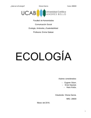 ¿Qué es la Ecología? Oriana García Curso 286000
1
Facultad de Humanidades
Comunicación Social
Ecología, Ambiente y Sustentabilidad
Profesora: Emma Salazar
ECOLOGÍA
Autores considerados:
- Eugene Odum.
- Ernst Haeckel.
- Hans Krebs.
Estudiante: Oriana García.
NRC: 28600
Marzo del 2016.
 