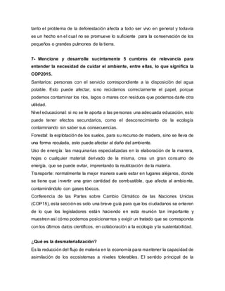 tanto el problema de la deforestación afecta a todo ser vivo en general y todavía
es un hecho en el cual no se promueve lo suficiente para la conservación de los
pequeños o grandes pulmones de la tierra.
7- Mencione y desarrolle sucintamente 5 cumbres de relevancia para
entender la necesidad de cuidar el ambiente, entre ellas, lo que significa la
COP2015.
Sanitarios: personas con el servicio correspondiente a la disposición del agua
potable. Esto puede afectar, sino reciclamos correctamente el papel, porque
podemos contaminar los ríos, lagos o mares con residuos que podemos darle otra
utilidad.
Nivel educacional: si no se le aporta a las personas una adecuada educación, esto
puede tener efectos secundarios, como el desconocimiento de la ecología
contaminando sin saber sus consecuencias.
Forestal: la explotación de los suelos, para su recurso de madera, sino se lleva de
una forma reculada, esto puede afectar al daño del ambiente.
Uso de energía: las maquinarias especializadas en la elaboración de la manera,
hojas o cualquier material derivado de la misma, crea un gran consumo de
energía, que se puede evitar, imprentando la reutilización de la materia.
Transporte: normalmente la mejor manera suele estar en lugares aléjanos, donde
se tiene que invertir una gran cantidad de combustible, que afecta al ambie nte,
contaminándolo con gases tóxicos.
Conferencia de las Partes sobre Cambio Climático de las Naciones Unidas
(COP15), esta sección es solo una breve guía para que los ciudadanos se enteren
de lo que los legisladores están haciendo en esta reunión tan importante y
muestren así cómo podemos posicionarnos y exigir un tratado que se corresponda
con los últimos datos científicos, en colaboración a la ecología y la sustentabilidad.
¿Qué es la desmaterialización?
Es la reducción del flujo de materia en la economía para mantener la capacidad de
asimilación de los ecosistemas a niveles tolerables. El sentido principal de la
 