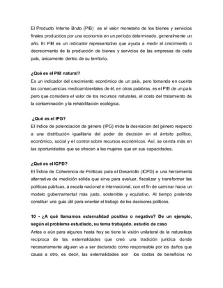 El Producto Interno Bruto (PIB) es el valor monetario de los bienes y servicios
finales producidos por una economía en un período determinado, generalmente un
año. El PIB es un indicador representativo que ayuda a medir el crecimiento o
decrecimiento de la producción de bienes y servicios de las empresas de cada
país, únicamente dentro de su territorio.
¿Qué es el PIB natural?
Es un indicador del crecimiento económico de un país, pero tomando en cuenta
las consecuencias medioambientales de él, en otras palabras, es el PIB de un país
pero que considera el valor de los recursos naturales, el costo del tratamiento de
la contaminación y la rehabilitación ecológica.
¿Qué es el IPG?
El índice de potenciación de género (IPG) mide la desviación del género respecto
a una distribución igualitaria del poder de decisión en el ámbito político,
económico, social y el control sobre recursos económicos. Así, se centra más en
las oportunidades que se ofrecen a las mujeres que en sus capacidades.
¿Qué es el ICPD?
El Índice de Coherencia de Políticas para el Desarrollo (ICPD) e una herramienta
alternativa de medición sólida que sirva para evaluar, fiscalizar y transformar las
políticas públicas, a escala nacional e internacional, con el fin de caminar hacia un
modelo gubernamental más justo, sostenible y equitativo. Al tiempo pretende
constituir una guía útil para orientar el trabajo de los decisores políticos.
10 - ¿A qué llamamos externalidad positiva o negativa? De un ejemplo,
según el problema estudiado, su tema trabajado, estudio de caso
Antes o aún para algunos hasta hoy se tiene la visión unilateral de la naturaleza
recíproca de las externalidades que creó una tradición jurídica donde
necesariamente alguien va a ser declarado como responsable por los daños que
causa a otro, es decir, las externalidades son los costos de beneficios no
 
