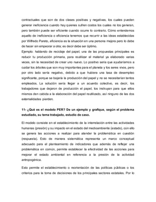 contractuales que son de dos clases positivas y negativas, los cuales pueden
generar ineficiencia cuando hay quienes sufren costos los cuales no los generan,
pero también puede ser eficiente cuando ocurre lo contrario. Cómo entendemos
aquello de ineficiencia o eficiencia tenemos que recurrir a las ideas establecidas
por Wilfredo Pareto, eficiencia es la situación en una persona mejora pero lo debe
de hacer sin empeorar a otra; es decir debe ser óptimo.
Ejemplo: hablando de reciclaje del papel, una de las propuestas principales es
reducir tu producción primaria, para reutilizar el material ya elaborado varias
veces, sin la necesidad de crear uno nuevo. Lo positivo seria que ayudaríamos a
cuidar los árboles que son muy importantes para el planeta y los seres vivos, pero
por otro lado sería negativo, debido a que hubiera una tasa de desempleo
significante, porque se bajaría la producción del papel y no se necesitarían tantos
empleados. La solución sería llegar a un acuerdo colectivo, es decir, los
trabajadores que dejaron de producción el papel, los instruyan para que ellos
mismos den cabida a la elaboración del papel reutilizado, así ninguno de las dos
externalidades pierden.
11- ¿Qué es el modelo PER? De un ejemplo y grafique, según el problema
estudiado, su tema trabajado, estudio de caso.
El modelo consiste en el establecimiento de la interrelación entre las actividades
humanas (presión) y su impacto en el estado del medioambiente (estado), con ello
se genera las acciones a realizar para atender la problemática en cuestión
(respuesta). Esto de manera sistemática representa un marco conceptual
adecuado para el planteamiento de indicadores que además de reflejar una
problemática en común, permite establecer la efectividad de las acciones para
mejorar el estado ambiental en referencia a la presión de la actividad
antropogénica.
Esto permite el establecimiento o reorientación de las políticas públicas o los
criterios para la toma de decisiones de los principales sectores estatales. Por lo
 