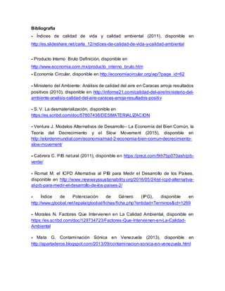 Bibliografía
- Índices de calidad de vida y calidad ambiental (2011), disponible en
http://es.slideshare.net/carla_12/ndices-de-calidad-de-vida-y-calidad-ambiental
- Producto Interno Bruto Definición, disponible en
http://www.economia.com.mx/producto_interno_bruto.htm
- Economía Circular, disponible en http://economiacircular.org/wp/?page_id=62
- Ministerio del Ambiente: Análisis de calidad del aire en Caracas arroja resultados
positivos (2010), disponible en http://informe21.com/calidad-del-aire/ministerio-del-
ambiente-analisis-calidad-del-aire-caracas-arroja-resultados-positiv
- S. V. La desmaterialización, disponible en
https://es.scribd.com/doc/57807438/DESMATERIALIZACION
- Ventura J. Modelos Alternativos de Desarrollo– La Economía del Bien Común, la
Teoría del Decrecimiento y el Slow Movement (2015), disponible en
http://elordenmundial.com/economia/mad-2-economia-bien-comun-decrecimiento-
slow-movement/
- Cabrera C. PIB natural (2011), disponible en https://prezi.com/9th7bp070ash/pib-
verde/
- Romat M. el ICPD Alternativa al PIB para Medir el Desarrollo de los Países,
disponible en http://www.newwayssustainability.org/2016/05/24/el-icpd-alternativa-
al-pib-para-medir-el-desarrollo-de-los-paises-2/
- Índice de Potenciación de Género (IPG), disponible en
http://www.gloobal.net/iepala/gloobal/fichas/ficha.php?entidad=Terminos&id=1269
- Morales N. Factores Que Intervienen en La Calidad Ambiental, disponible en
https://es.scribd.com/doc/129734723/Factores-Que-Intervienen-en-La-Calidad-
Ambiental
- Mata G. Contaminación Sónica en Venezuela (2013), disponible en
http://apartaderos.blogspot.com/2013/09/contaminacion-sonica-en-venezuela.html
 