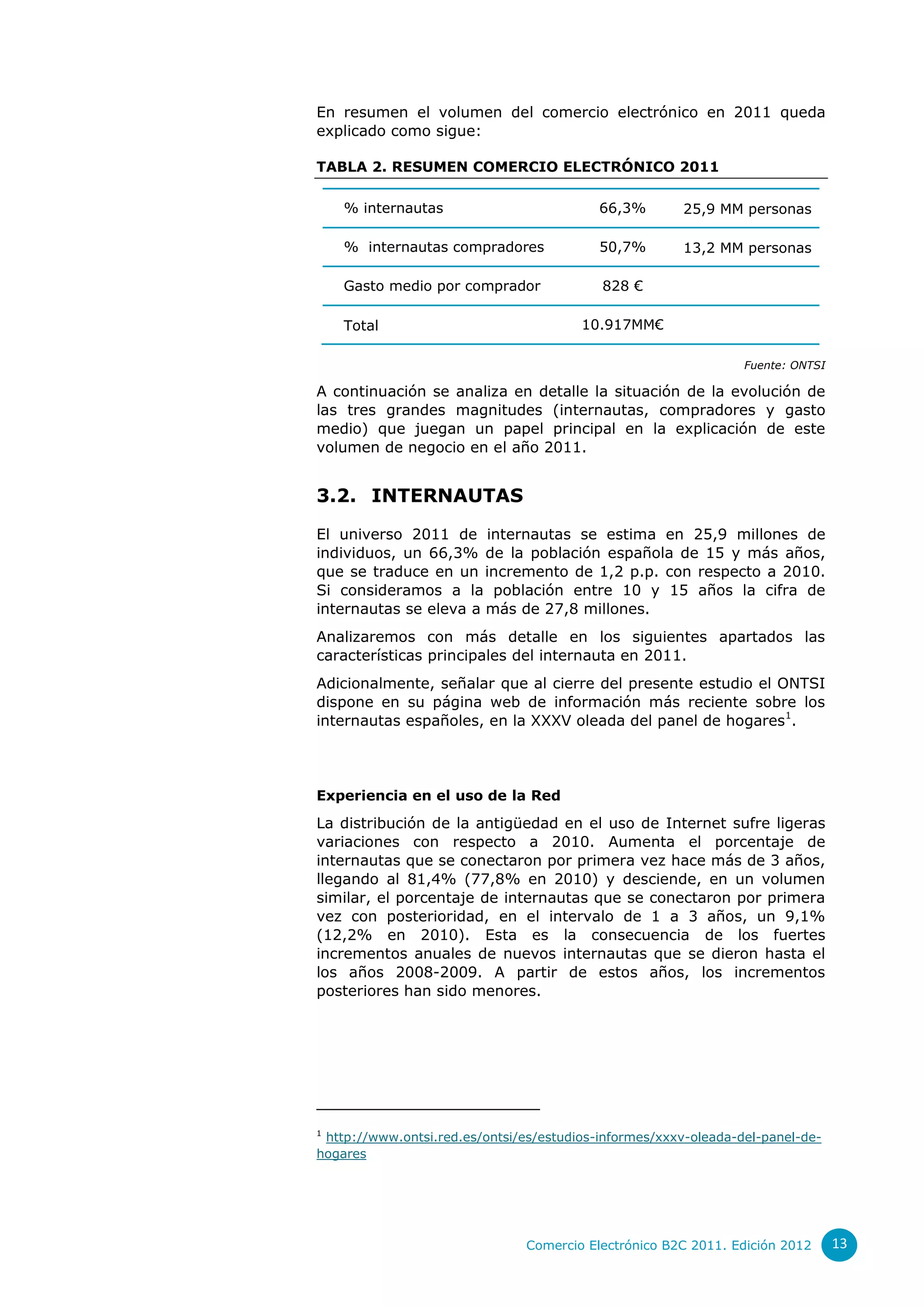 En resumen el volumen del comercio electrónico en 2011 queda
explicado como sigue:

TABLA 2. RESUMEN COMERCIO ELECTRÓNICO 2011

    % internautas                          66,3%       25,9 MM personas

    % internautas compradores              50,7%       13,2 MM personas

    Gasto medio por comprador              828 €

    Total                               10.917MM€

                                                                 Fuente: ONTSI

A continuación se analiza en detalle la situación de la evolución de
las tres grandes magnitudes (internautas, compradores y gasto
medio) que juegan un papel principal en la explicación de este
volumen de negocio en el año 2011.


3.2. INTERNAUTAS

El universo 2011 de internautas se estima en 25,9 millones de
individuos, un 66,3% de la población española de 15 y más años,
que se traduce en un incremento de 1,2 p.p. con respecto a 2010.
Si consideramos a la población entre 10 y 15 años la cifra de
internautas se eleva a más de 27,8 millones.
Analizaremos con más detalle en los siguientes apartados las
características principales del internauta en 2011.
Adicionalmente, señalar que al cierre del presente estudio el ONTSI
dispone en su página web de información más reciente sobre los
internautas españoles, en la XXXV oleada del panel de hogares1.




Experiencia en el uso de la Red
La distribución de la antigüedad en el uso de Internet sufre ligeras
variaciones con respecto a 2010. Aumenta el porcentaje de
internautas que se conectaron por primera vez hace más de 3 años,
llegando al 81,4% (77,8% en 2010) y desciende, en un volumen
similar, el porcentaje de internautas que se conectaron por primera
vez con posterioridad, en el intervalo de 1 a 3 años, un 9,1%
(12,2% en 2010). Esta es la consecuencia de los fuertes
incrementos anuales de nuevos internautas que se dieron hasta el
los años 2008-2009. A partir de estos años, los incrementos
posteriores han sido menores.




1
 http://www.ontsi.red.es/ontsi/es/estudios-informes/xxxv-oleada-del-panel-de-
hogares




                               Comercio Electrónico B2C 2011. Edición 2012       13
 