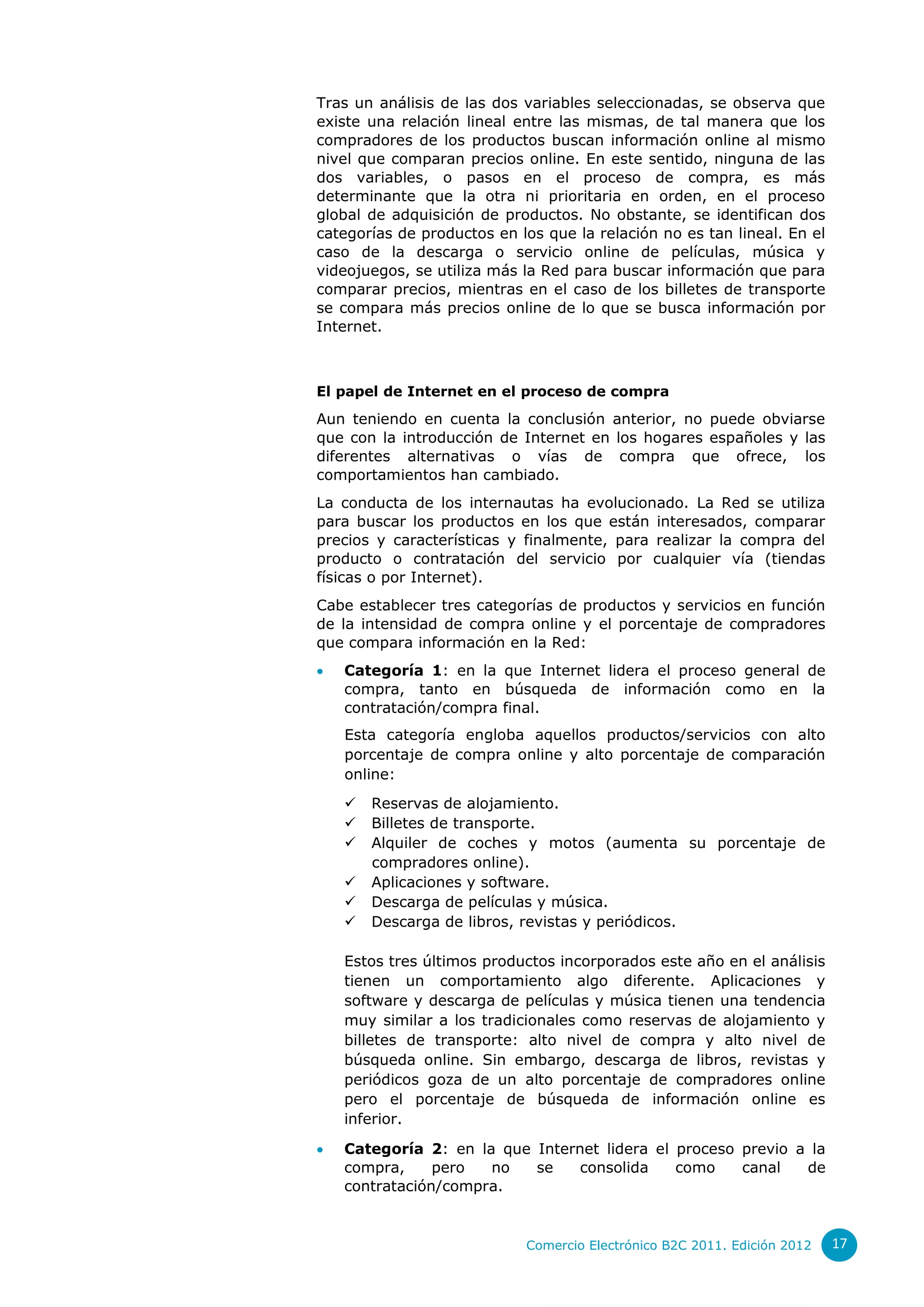 Tras un análisis de las dos variables seleccionadas, se observa que
existe una relación lineal entre las mismas, de tal manera que los
compradores de los productos buscan información online al mismo
nivel que comparan precios online. En este sentido, ninguna de las
dos variables, o pasos en el proceso de compra, es más
determinante que la otra ni prioritaria en orden, en el proceso
global de adquisición de productos. No obstante, se identifican dos
categorías de productos en los que la relación no es tan lineal. En el
caso de la descarga o servicio online de películas, música y
videojuegos, se utiliza más la Red para buscar información que para
comparar precios, mientras en el caso de los billetes de transporte
se compara más precios online de lo que se busca información por
Internet.



El papel de Internet en el proceso de compra
Aun teniendo en cuenta la conclusión anterior, no puede obviarse
que con la introducción de Internet en los hogares españoles y las
diferentes alternativas o vías de compra que ofrece, los
comportamientos han cambiado.
La conducta de los internautas ha evolucionado. La Red se utiliza
para buscar los productos en los que están interesados, comparar
precios y características y finalmente, para realizar la compra del
producto o contratación del servicio por cualquier vía (tiendas
físicas o por Internet).
Cabe establecer tres categorías de productos y servicios en función
de la intensidad de compra online y el porcentaje de compradores
que compara información en la Red:
   Categoría 1: en la que Internet lidera el proceso general de
    compra, tanto en búsqueda de información como en la
    contratación/compra final.
    Esta categoría engloba aquellos productos/servicios con alto
    porcentaje de compra online y alto porcentaje de comparación
    online:
       Reservas de alojamiento.
       Billetes de transporte.
       Alquiler de coches y motos (aumenta su porcentaje de
        compradores online).
       Aplicaciones y software.
       Descarga de películas y música.
       Descarga de libros, revistas y periódicos.

    Estos tres últimos productos incorporados este año en el análisis
    tienen un comportamiento algo diferente. Aplicaciones y
    software y descarga de películas y música tienen una tendencia
    muy similar a los tradicionales como reservas de alojamiento y
    billetes de transporte: alto nivel de compra y alto nivel de
    búsqueda online. Sin embargo, descarga de libros, revistas y
    periódicos goza de un alto porcentaje de compradores online
    pero el porcentaje de búsqueda de información online es
    inferior.

   Categoría 2: en la que Internet lidera el proceso previo a la
    compra,     pero  no   se    consolida    como    canal   de
    contratación/compra.


                            Comercio Electrónico B2C 2011. Edición 2012   17
 