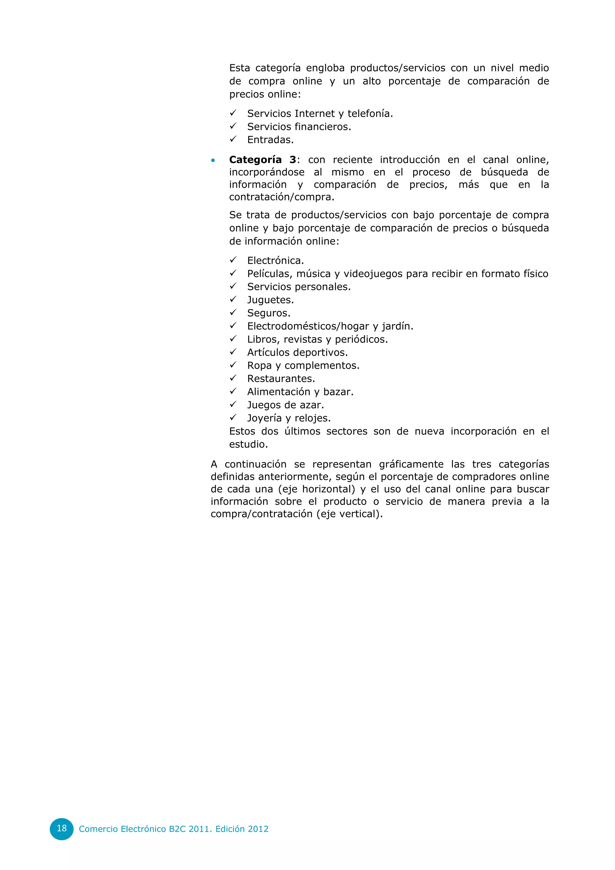 Esta categoría engloba productos/servicios con un nivel medio
                                       de compra online y un alto porcentaje de comparación de
                                       precios online:
                                          Servicios Internet y telefonía.
                                          Servicios financieros.
                                          Entradas.

                                      Categoría 3: con reciente introducción en el canal online,
                                       incorporándose al mismo en el proceso de búsqueda de
                                       información y comparación de precios, más que en la
                                       contratación/compra.
                                       Se trata de productos/servicios con bajo porcentaje de compra
                                       online y bajo porcentaje de comparación de precios o búsqueda
                                       de información online:
                                        Electrónica.
                                        Películas, música y videojuegos para recibir en formato físico
                                        Servicios personales.
                                        Juguetes.
                                        Seguros.
                                        Electrodomésticos/hogar y jardín.
                                        Libros, revistas y periódicos.
                                        Artículos deportivos.
                                        Ropa y complementos.
                                        Restaurantes.
                                        Alimentación y bazar.
                                        Juegos de azar.
                                        Joyería y relojes.
                                       Estos dos últimos sectores son de nueva incorporación en el
                                       estudio.

                                  A continuación se representan gráficamente las tres categorías
                                  definidas anteriormente, según el porcentaje de compradores online
                                  de cada una (eje horizontal) y el uso del canal online para buscar
                                  información sobre el producto o servicio de manera previa a la
                                  compra/contratación (eje vertical).




18   Comercio Electrónico B2C 2011. Edición 2012
 