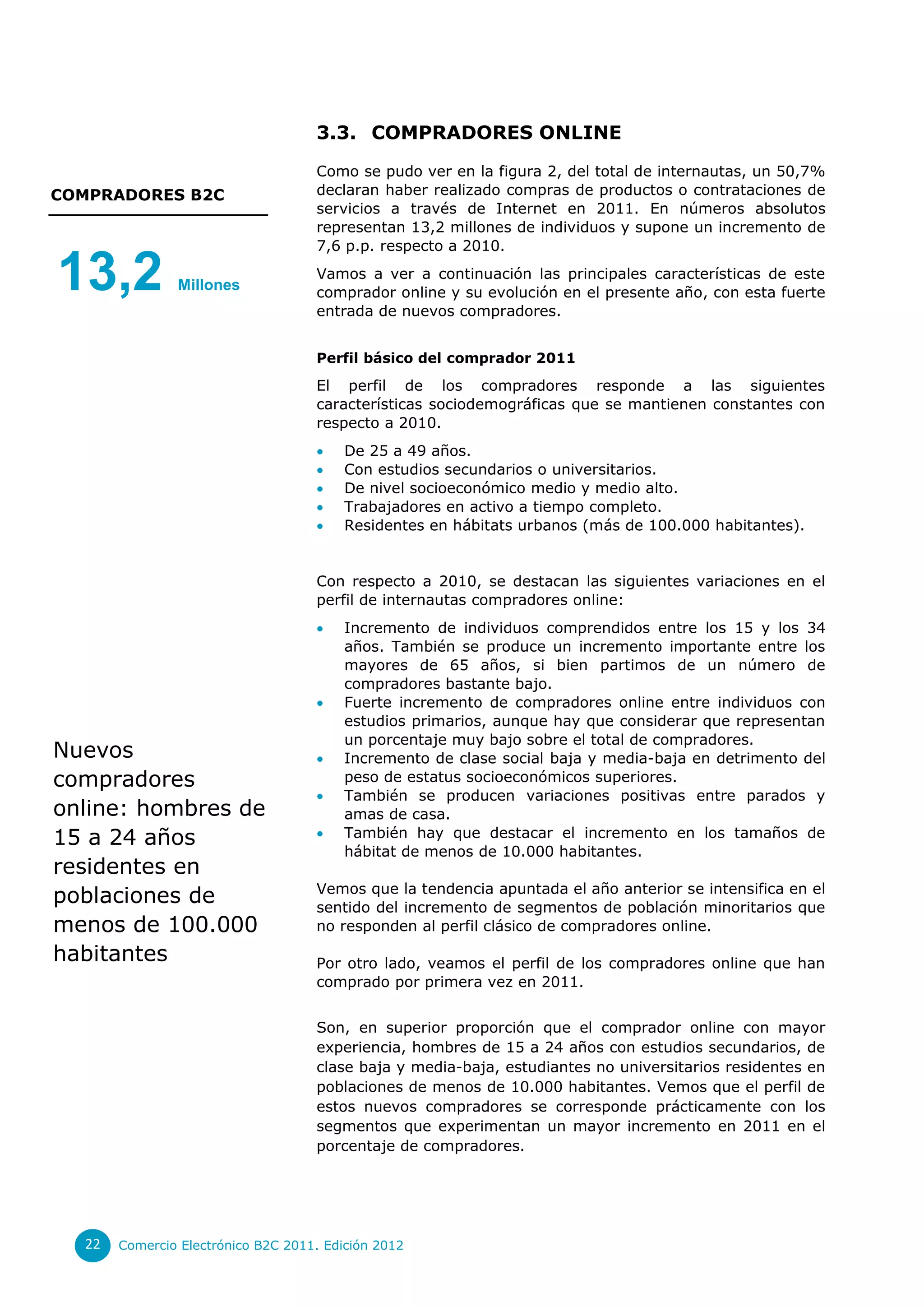 3.3. COMPRADORES ONLINE

                                    Como se pudo ver en la figura 2, del total de internautas, un 50,7%
COMPRADORES B2C                     declaran haber realizado compras de productos o contrataciones de
                                    servicios a través de Internet en 2011. En números absolutos
                                    representan 13,2 millones de individuos y supone un incremento de
                                    7,6 p.p. respecto a 2010.

13,2           Millones
                                    Vamos a ver a continuación las principales características de este
                                    comprador online y su evolución en el presente año, con esta fuerte
                                    entrada de nuevos compradores.


                                    Perfil básico del comprador 2011
                                    El perfil de los compradores responde a las siguientes
                                    características sociodemográficas que se mantienen constantes con
                                    respecto a 2010.
                                        De 25 a 49 años.
                                        Con estudios secundarios o universitarios.
                                        De nivel socioeconómico medio y medio alto.
                                        Trabajadores en activo a tiempo completo.
                                        Residentes en hábitats urbanos (más de 100.000 habitantes).


                                    Con respecto a 2010, se destacan las siguientes variaciones en el
                                    perfil de internautas compradores online:
                                        Incremento de individuos comprendidos entre los 15 y los 34
                                         años. También se produce un incremento importante entre los
                                         mayores de 65 años, si bien partimos de un número de
                                         compradores bastante bajo.
                                        Fuerte incremento de compradores online entre individuos con
                                         estudios primarios, aunque hay que considerar que representan
                                         un porcentaje muy bajo sobre el total de compradores.
Nuevos                                  Incremento de clase social baja y media-baja en detrimento del
compradores                              peso de estatus socioeconómicos superiores.
                                        También se producen variaciones positivas entre parados y
online: hombres de                       amas de casa.
15 a 24 años                            También hay que destacar el incremento en los tamaños de
                                         hábitat de menos de 10.000 habitantes.
residentes en
                                    Vemos que la tendencia apuntada el año anterior se intensifica en el
poblaciones de                      sentido del incremento de segmentos de población minoritarios que
menos de 100.000                    no responden al perfil clásico de compradores online.

habitantes                          Por otro lado, veamos el perfil de los compradores online que han
                                    comprado por primera vez en 2011.


                                    Son, en superior proporción que el comprador online con mayor
                                    experiencia, hombres de 15 a 24 años con estudios secundarios, de
                                    clase baja y media-baja, estudiantes no universitarios residentes en
                                    poblaciones de menos de 10.000 habitantes. Vemos que el perfil de
                                    estos nuevos compradores se corresponde prácticamente con los
                                    segmentos que experimentan un mayor incremento en 2011 en el
                                    porcentaje de compradores.




  22   Comercio Electrónico B2C 2011. Edición 2012
 