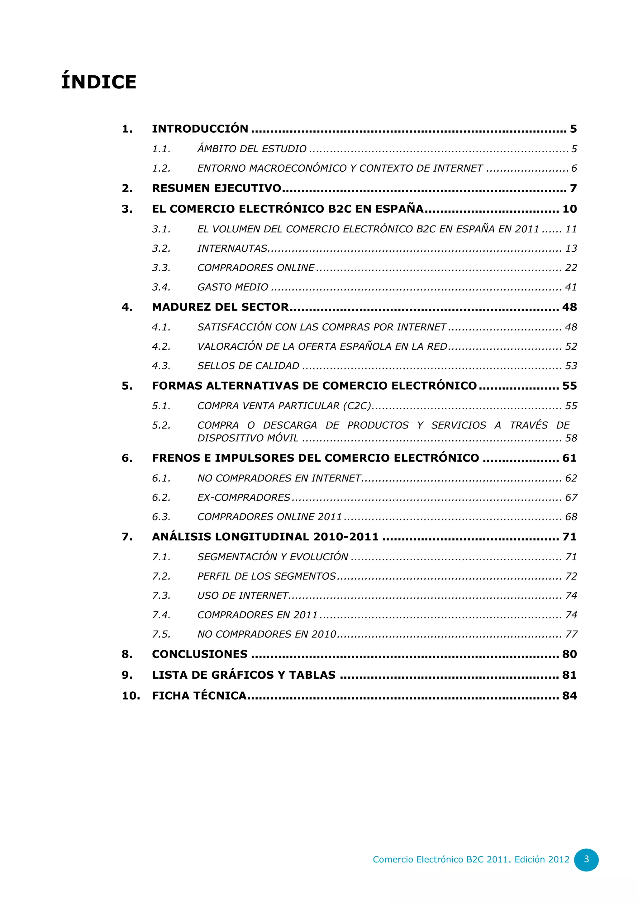 ÍNDICE

    1.    INTRODUCCIÓN .................................................................................. 5
          1.1.      ÁMBITO DEL ESTUDIO ........................................................................... 5

          1.2.      ENTORNO MACROECONÓMICO Y CONTEXTO DE INTERNET ........................ 6

    2.    RESUMEN EJECUTIVO.......................................................................... 7
    3.    EL COMERCIO ELECTRÓNICO B2C EN ESPAÑA ................................... 10
          3.1.      EL VOLUMEN DEL COMERCIO ELECTRÓNICO B2C EN ESPAÑA EN 2011 ...... 11

          3.2.      INTERNAUTAS..................................................................................... 13

          3.3.      COMPRADORES ONLINE ....................................................................... 22

          3.4.      GASTO MEDIO .................................................................................... 41

    4.    MADUREZ DEL SECTOR ...................................................................... 48
          4.1.      SATISFACCIÓN CON LAS COMPRAS POR INTERNET ................................. 48

          4.2.      VALORACIÓN DE LA OFERTA ESPAÑOLA EN LA RED ................................. 52
          4.3.      SELLOS DE CALIDAD ........................................................................... 53

    5.    FORMAS ALTERNATIVAS DE COMERCIO ELECTRÓNICO ..................... 55
          5.1.      COMPRA VENTA PARTICULAR (C2C) ....................................................... 55

          5.2.      COMPRA O DESCARGA DE PRODUCTOS Y SERVICIOS A TRAVÉS DE
                    DISPOSITIVO MÓVIL ........................................................................... 58

    6.    FRENOS E IMPULSORES DEL COMERCIO ELECTRÓNICO .................... 61
          6.1.      NO COMPRADORES EN INTERNET .......................................................... 62

          6.2.      EX-COMPRADORES .............................................................................. 67

          6.3.      COMPRADORES ONLINE 2011 ............................................................... 68

    7.    ANÁLISIS LONGITUDINAL 2010-2011 .............................................. 71
          7.1.      SEGMENTACIÓN Y EVOLUCIÓN ............................................................. 71

          7.2.      PERFIL DE LOS SEGMENTOS ................................................................. 72

          7.3.      USO DE INTERNET............................................................................... 74

          7.4.      COMPRADORES EN 2011 ...................................................................... 74

          7.5.      NO COMPRADORES EN 2010 ................................................................. 77

    8.    CONCLUSIONES ................................................................................ 80
    9.    LISTA DE GRÁFICOS Y TABLAS ......................................................... 81
    10.   FICHA TÉCNICA................................................................................. 84




                                                                 Comercio Electrónico B2C 2011. Edición 2012              3
 