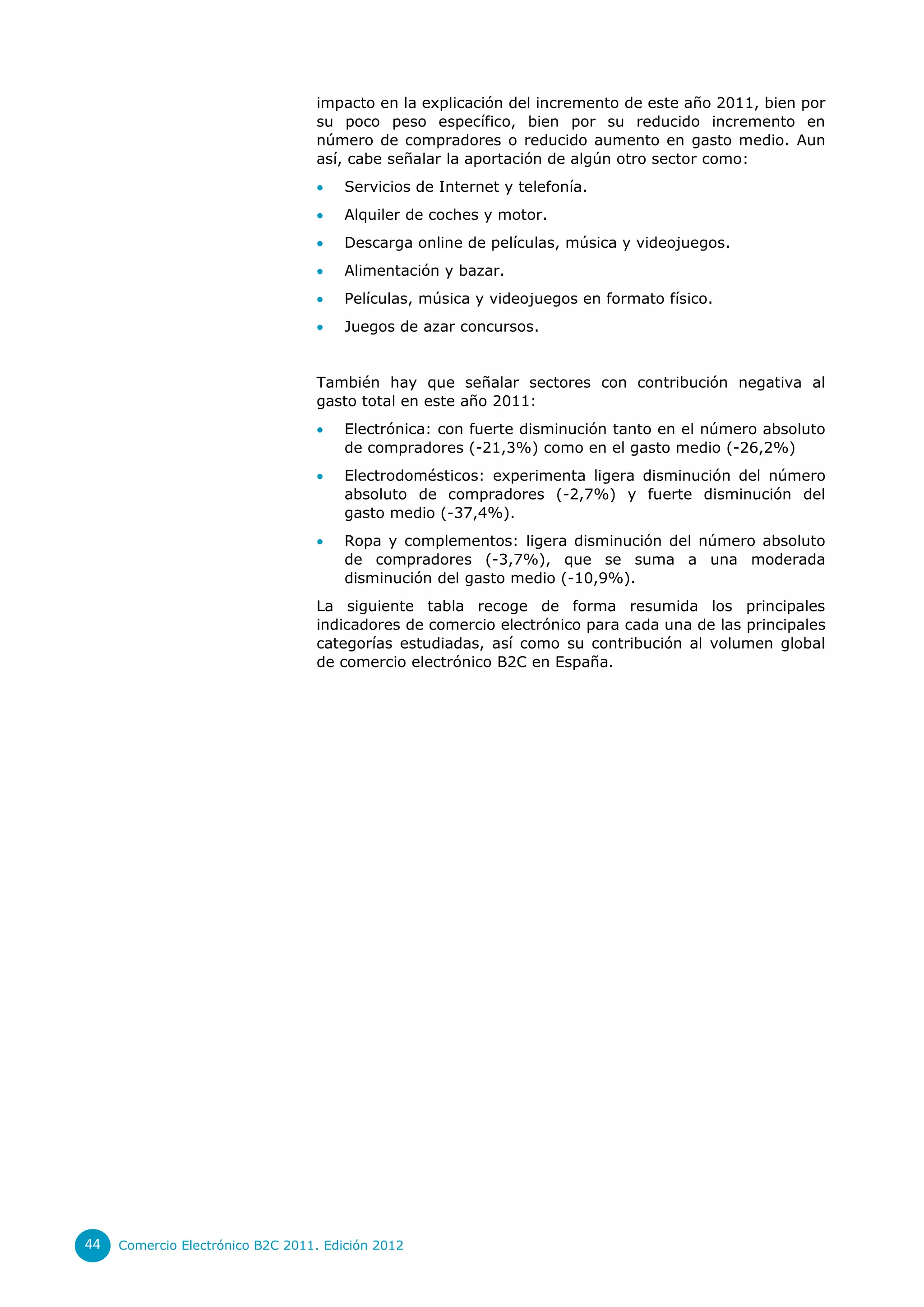 impacto en la explicación del incremento de este año 2011, bien por
                                  su poco peso específico, bien por su reducido incremento en
                                  número de compradores o reducido aumento en gasto medio. Aun
                                  así, cabe señalar la aportación de algún otro sector como:
                                      Servicios de Internet y telefonía.
                                      Alquiler de coches y motor.
                                      Descarga online de películas, música y videojuegos.
                                      Alimentación y bazar.
                                      Películas, música y videojuegos en formato físico.
                                      Juegos de azar concursos.


                                  También hay que señalar sectores con contribución negativa al
                                  gasto total en este año 2011:
                                      Electrónica: con fuerte disminución tanto en el número absoluto
                                       de compradores (-21,3%) como en el gasto medio (-26,2%)
                                      Electrodomésticos: experimenta ligera disminución del número
                                       absoluto de compradores (-2,7%) y fuerte disminución del
                                       gasto medio (-37,4%).
                                      Ropa y complementos: ligera disminución del número absoluto
                                       de compradores (-3,7%), que se suma a una moderada
                                       disminución del gasto medio (-10,9%).
                                  La siguiente tabla recoge de forma resumida los principales
                                  indicadores de comercio electrónico para cada una de las principales
                                  categorías estudiadas, así como su contribución al volumen global
                                  de comercio electrónico B2C en España.




44   Comercio Electrónico B2C 2011. Edición 2012
 