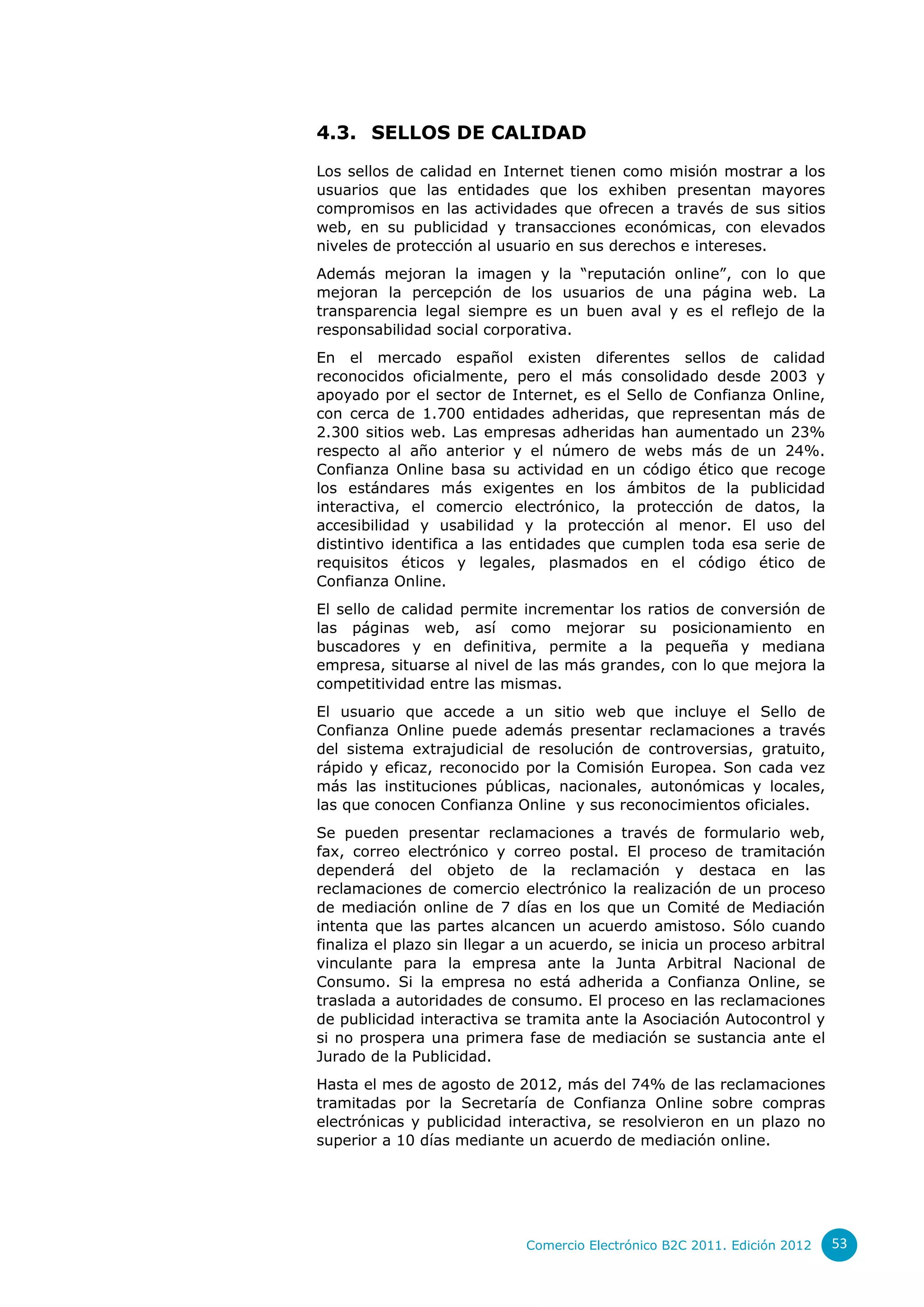 4.3. SELLOS DE CALIDAD

Los sellos de calidad en Internet tienen como misión mostrar a los
usuarios que las entidades que los exhiben presentan mayores
compromisos en las actividades que ofrecen a través de sus sitios
web, en su publicidad y transacciones económicas, con elevados
niveles de protección al usuario en sus derechos e intereses.
Además mejoran la imagen y la “reputación online”, con lo que
mejoran la percepción de los usuarios de una página web. La
transparencia legal siempre es un buen aval y es el reflejo de la
responsabilidad social corporativa.
En el mercado español existen diferentes sellos de calidad
reconocidos oficialmente, pero el más consolidado desde 2003 y
apoyado por el sector de Internet, es el Sello de Confianza Online,
con cerca de 1.700 entidades adheridas, que representan más de
2.300 sitios web. Las empresas adheridas han aumentado un 23%
respecto al año anterior y el número de webs más de un 24%.
Confianza Online basa su actividad en un código ético que recoge
los estándares más exigentes en los ámbitos de la publicidad
interactiva, el comercio electrónico, la protección de datos, la
accesibilidad y usabilidad y la protección al menor. El uso del
distintivo identifica a las entidades que cumplen toda esa serie de
requisitos éticos y legales, plasmados en el código ético de
Confianza Online.
El sello de calidad permite incrementar los ratios de conversión de
las páginas web, así como mejorar su posicionamiento en
buscadores y en definitiva, permite a la pequeña y mediana
empresa, situarse al nivel de las más grandes, con lo que mejora la
competitividad entre las mismas.
El usuario que accede a un sitio web que incluye el Sello de
Confianza Online puede además presentar reclamaciones a través
del sistema extrajudicial de resolución de controversias, gratuito,
rápido y eficaz, reconocido por la Comisión Europea. Son cada vez
más las instituciones públicas, nacionales, autonómicas y locales,
las que conocen Confianza Online y sus reconocimientos oficiales.
Se pueden presentar reclamaciones a través de formulario web,
fax, correo electrónico y correo postal. El proceso de tramitación
dependerá del objeto de la reclamación y destaca en las
reclamaciones de comercio electrónico la realización de un proceso
de mediación online de 7 días en los que un Comité de Mediación
intenta que las partes alcancen un acuerdo amistoso. Sólo cuando
finaliza el plazo sin llegar a un acuerdo, se inicia un proceso arbitral
vinculante para la empresa ante la Junta Arbitral Nacional de
Consumo. Si la empresa no está adherida a Confianza Online, se
traslada a autoridades de consumo. El proceso en las reclamaciones
de publicidad interactiva se tramita ante la Asociación Autocontrol y
si no prospera una primera fase de mediación se sustancia ante el
Jurado de la Publicidad.
Hasta el mes de agosto de 2012, más del 74% de las reclamaciones
tramitadas por la Secretaría de Confianza Online sobre compras
electrónicas y publicidad interactiva, se resolvieron en un plazo no
superior a 10 días mediante un acuerdo de mediación online.




                             Comercio Electrónico B2C 2011. Edición 2012   53
 