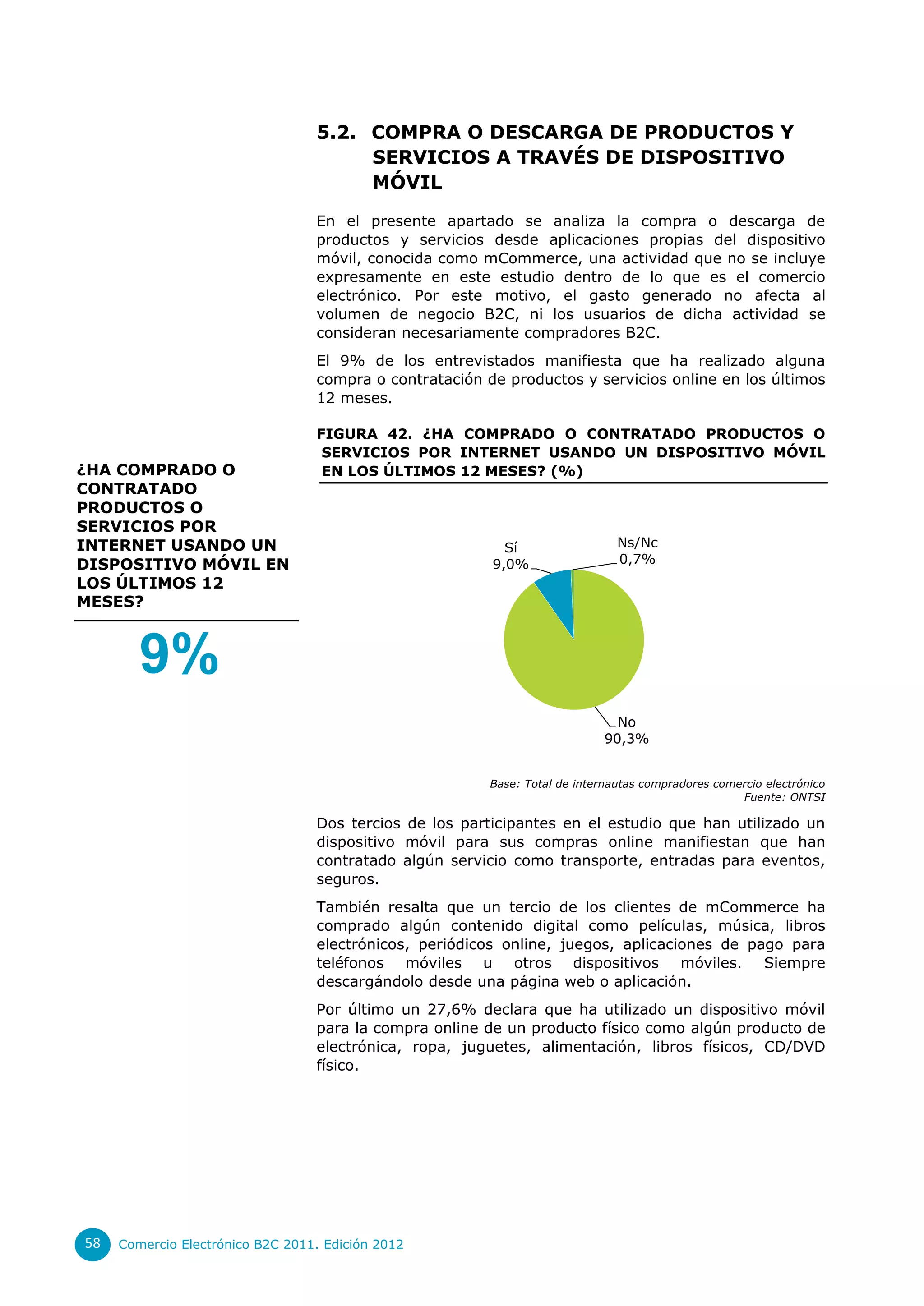 5.2. COMPRA O DESCARGA DE PRODUCTOS Y
                                       SERVICIOS A TRAVÉS DE DISPOSITIVO
                                       MÓVIL

                                  En el presente apartado se analiza la compra o descarga de
                                  productos y servicios desde aplicaciones propias del dispositivo
                                  móvil, conocida como mCommerce, una actividad que no se incluye
                                  expresamente en este estudio dentro de lo que es el comercio
                                  electrónico. Por este motivo, el gasto generado no afecta al
                                  volumen de negocio B2C, ni los usuarios de dicha actividad se
                                  consideran necesariamente compradores B2C.
                                  El 9% de los entrevistados manifiesta que ha realizado alguna
                                  compra o contratación de productos y servicios online en los últimos
                                  12 meses.

                                  FIGURA 42. ¿HA COMPRADO O CONTRATADO PRODUCTOS O
                                   SERVICIOS POR INTERNET USANDO UN DISPOSITIVO MÓVIL
¿HA COMPRADO O                     EN LOS ÚLTIMOS 12 MESES? (%)
CONTRATADO
PRODUCTOS O
SERVICIOS POR
INTERNET USANDO UN                                         Sí                  Ns/Nc
DISPOSITIVO MÓVIL EN                                     9,0%                  0,7%
LOS ÚLTIMOS 12
MESES?



        9%
                                                                               No
                                                                             90,3%


                                                         Base: Total de internautas compradores comercio electrónico
                                                                                                    Fuente: ONTSI

                                  Dos tercios de los participantes en el estudio que han utilizado un
                                  dispositivo móvil para sus compras online manifiestan que han
                                  contratado algún servicio como transporte, entradas para eventos,
                                  seguros.
                                  También resalta que un tercio de los clientes de mCommerce ha
                                  comprado algún contenido digital como películas, música, libros
                                  electrónicos, periódicos online, juegos, aplicaciones de pago para
                                  teléfonos móviles u otros dispositivos móviles. Siempre
                                  descargándolo desde una página web o aplicación.
                                  Por último un 27,6% declara que ha utilizado un dispositivo móvil
                                  para la compra online de un producto físico como algún producto de
                                  electrónica, ropa, juguetes, alimentación, libros físicos, CD/DVD
                                  físico.




58   Comercio Electrónico B2C 2011. Edición 2012
 