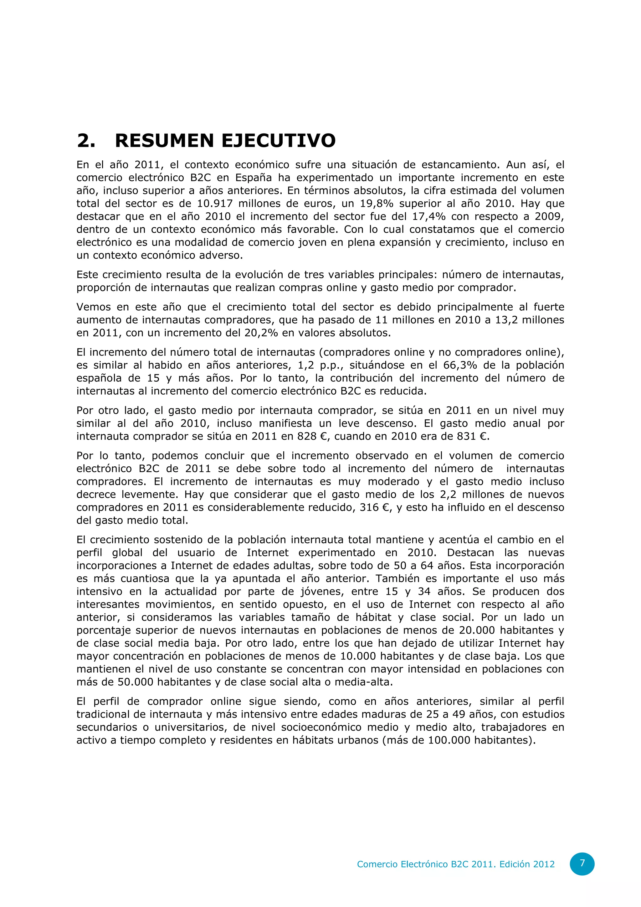 2.     RESUMEN EJECUTIVO
En el año 2011, el contexto económico sufre una situación de estancamiento. Aun así, el
comercio electrónico B2C en España ha experimentado un importante incremento en este
año, incluso superior a años anteriores. En términos absolutos, la cifra estimada del volumen
total del sector es de 10.917 millones de euros, un 19,8% superior al año 2010. Hay que
destacar que en el año 2010 el incremento del sector fue del 17,4% con respecto a 2009,
dentro de un contexto económico más favorable. Con lo cual constatamos que el comercio
electrónico es una modalidad de comercio joven en plena expansión y crecimiento, incluso en
un contexto económico adverso.
Este crecimiento resulta de la evolución de tres variables principales: número de internautas,
proporción de internautas que realizan compras online y gasto medio por comprador.
Vemos en este año que el crecimiento total del sector es debido principalmente al fuerte
aumento de internautas compradores, que ha pasado de 11 millones en 2010 a 13,2 millones
en 2011, con un incremento del 20,2% en valores absolutos.
El incremento del número total de internautas (compradores online y no compradores online),
es similar al habido en años anteriores, 1,2 p.p., situándose en el 66,3% de la población
española de 15 y más años. Por lo tanto, la contribución del incremento del número de
internautas al incremento del comercio electrónico B2C es reducida.
Por otro lado, el gasto medio por internauta comprador, se sitúa en 2011 en un nivel muy
similar al del año 2010, incluso manifiesta un leve descenso. El gasto medio anual por
internauta comprador se sitúa en 2011 en 828 €, cuando en 2010 era de 831 €.
Por lo tanto, podemos concluir que el incremento observado en el volumen de comercio
electrónico B2C de 2011 se debe sobre todo al incremento del número de internautas
compradores. El incremento de internautas es muy moderado y el gasto medio incluso
decrece levemente. Hay que considerar que el gasto medio de los 2,2 millones de nuevos
compradores en 2011 es considerablemente reducido, 316 €, y esto ha influido en el descenso
del gasto medio total.
El crecimiento sostenido de la población internauta total mantiene y acentúa el cambio en el
perfil global del usuario de Internet experimentado en 2010. Destacan las nuevas
incorporaciones a Internet de edades adultas, sobre todo de 50 a 64 años. Esta incorporación
es más cuantiosa que la ya apuntada el año anterior. También es importante el uso más
intensivo en la actualidad por parte de jóvenes, entre 15 y 34 años. Se producen dos
interesantes movimientos, en sentido opuesto, en el uso de Internet con respecto al año
anterior, si consideramos las variables tamaño de hábitat y clase social. Por un lado un
porcentaje superior de nuevos internautas en poblaciones de menos de 20.000 habitantes y
de clase social media baja. Por otro lado, entre los que han dejado de utilizar Internet hay
mayor concentración en poblaciones de menos de 10.000 habitantes y de clase baja. Los que
mantienen el nivel de uso constante se concentran con mayor intensidad en poblaciones con
más de 50.000 habitantes y de clase social alta o media-alta.
El perfil de comprador online sigue siendo, como en años anteriores, similar al perfil
tradicional de internauta y más intensivo entre edades maduras de 25 a 49 años, con estudios
secundarios o universitarios, de nivel socioeconómico medio y medio alto, trabajadores en
activo a tiempo completo y residentes en hábitats urbanos (más de 100.000 habitantes).




                                                      Comercio Electrónico B2C 2011. Edición 2012   7
 