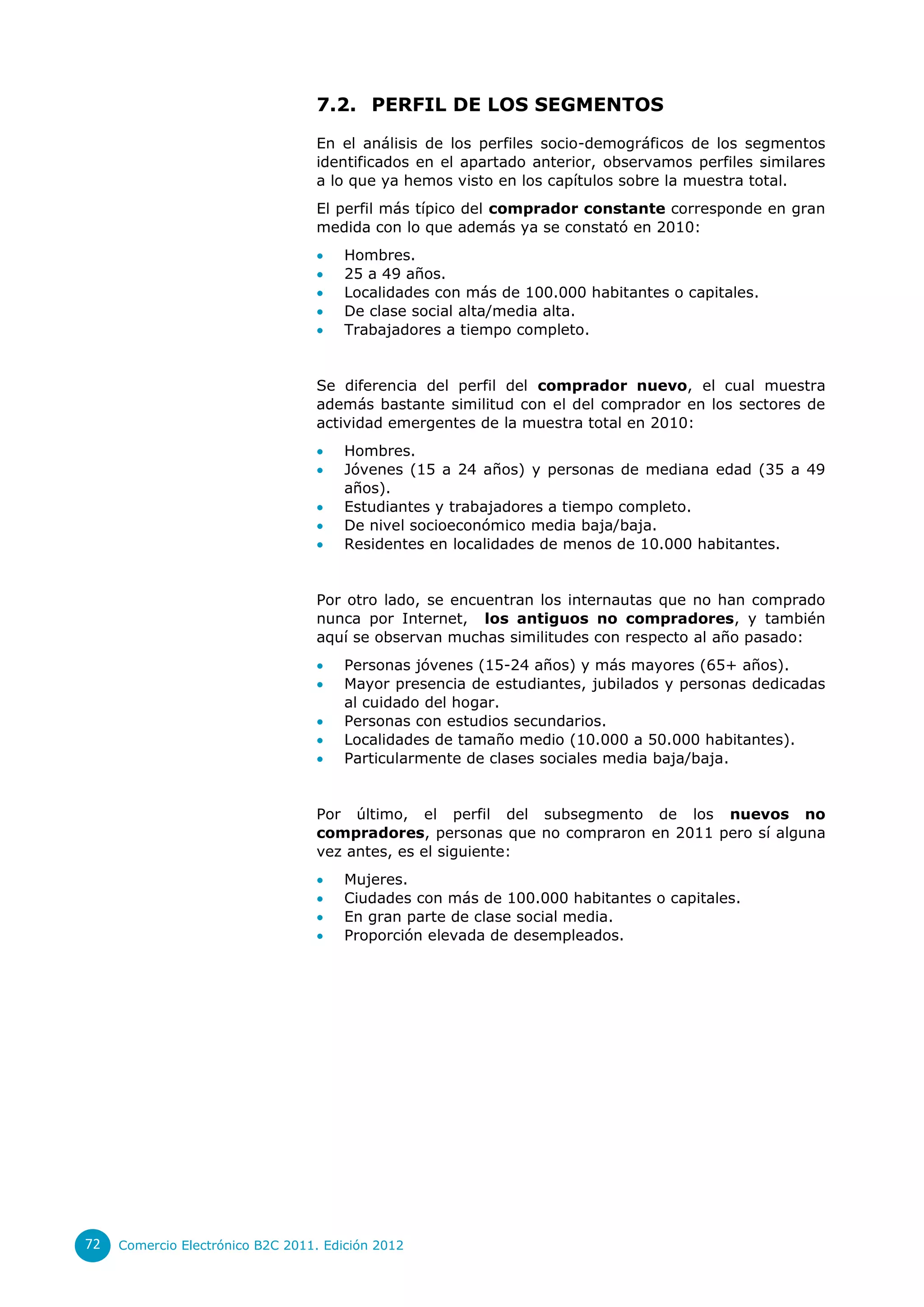 7.2. PERFIL DE LOS SEGMENTOS

                                  En el análisis de los perfiles socio-demográficos de los segmentos
                                  identificados en el apartado anterior, observamos perfiles similares
                                  a lo que ya hemos visto en los capítulos sobre la muestra total.
                                  El perfil más típico del comprador constante corresponde en gran
                                  medida con lo que además ya se constató en 2010:
                                      Hombres.
                                      25 a 49 años.
                                      Localidades con más de 100.000 habitantes o capitales.
                                      De clase social alta/media alta.
                                      Trabajadores a tiempo completo.


                                  Se diferencia del perfil del comprador nuevo, el cual muestra
                                  además bastante similitud con el del comprador en los sectores de
                                  actividad emergentes de la muestra total en 2010:
                                      Hombres.
                                      Jóvenes (15 a 24 años) y personas de mediana edad (35 a 49
                                       años).
                                      Estudiantes y trabajadores a tiempo completo.
                                      De nivel socioeconómico media baja/baja.
                                      Residentes en localidades de menos de 10.000 habitantes.


                                  Por otro lado, se encuentran los internautas que no han comprado
                                  nunca por Internet, los antiguos no compradores, y también
                                  aquí se observan muchas similitudes con respecto al año pasado:
                                      Personas jóvenes (15-24 años) y más mayores (65+ años).
                                      Mayor presencia de estudiantes, jubilados y personas dedicadas
                                       al cuidado del hogar.
                                      Personas con estudios secundarios.
                                      Localidades de tamaño medio (10.000 a 50.000 habitantes).
                                      Particularmente de clases sociales media baja/baja.


                                  Por último, el perfil del subsegmento de los nuevos no
                                  compradores, personas que no compraron en 2011 pero sí alguna
                                  vez antes, es el siguiente:
                                      Mujeres.
                                      Ciudades con más de 100.000 habitantes o capitales.
                                      En gran parte de clase social media.
                                      Proporción elevada de desempleados.




72   Comercio Electrónico B2C 2011. Edición 2012
 